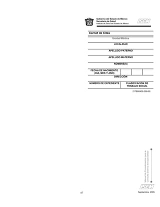 Gobierno del Estado de México
          Secretaría de Salud
          Instituto de Salud del Estado de México




     Carnet de Citas
                            Uniiidad Médiiica
                            Un d ad Méd c a
                            Un dad Méd ca

                               LOCALIDAD

                        APELLIDO PATERNO

                        APELLIDO MATERNO

                               NOMBRE(S)

      FECHA DE NACIMIENTO
        (DÍA, MES Y AÑO)
                               DIRECCIÓN

     NÚMERO DE EXPEDIENTE                    CLASIFICACIÓN DE
                                             TRABAJO SOCIAL

                                                    217B50402-059-05




                                                              Manual de Procedimientos para la
                                                              Consulta Externa de Especialidad




67                                                      Septiembre, 2005
 