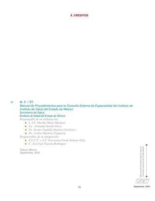 X. CREDITOS




©   M. P. / 91
    Manual de Procedimientos para la Consulta Externa de Especialidad del Instituto de
    Instituto de Salud del Estado de México
    Secretaría de Salud
    Instituto de Salud del Estado de México
    Responsable de su elaboración:
          L.A.E. Martha Mejía Márquez
          Lic. Armando Santín Pérez
          Dr. Sergio Eudaldo Ramírez Gutiérrez
          Dr. Carlos Martínez Figueroa
    Responsables de su integración:
          P.L.C.P. y A.P. Geovanna Paola Salazar Ortiz
          C. José Luis García Rodríguez
                                                                                              Manual de Procedimientos para la
                                                                                              Consulta Externa de Especialidad


    Toluca, México
    Septiembre, 2005




                                                  74                                     Septiembre, 2005
 
