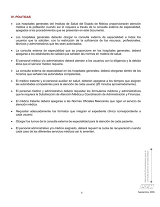 IV. POLITICAS

•   Los hospitales generales del Instituto de Salud del Estado de México proporcionarán atención
    médica a la población cuando así lo requiera a través de la consulta externa de especialidad,
    apegados a los procedimientos que se presentan en este documento.

•   Los hospitales generales deberán otorgar la consulta externa de especialidad a todos los
    usuarios que la soliciten, con la restricción de la suficiencia de los recursos, profesionales,
    técnicos y administrativos que les sean autorizados.

•   La consulta externa de especialidad que se proporcione en los hospitales generales, deberá
    apegarse a los estándares de calidad que señalen las normas en materia de salud.

•   El personal médico y/o administrativo deberá atender a los usuarios con la diligencia y la debida
    ética que el servicio médico requiera.

•   La consulta externa de especialidad en los hospitales generales, deberá otorgarse dentro de los
    horarios que señalen las autoridades competentes.

•   El médico tratante y el personal auxiliar en salud, deberán apegarse a los tiempos que asignen
    las autoridades competentes para la atención de cada usuario (20 minutos aproximadamente).

•   El personal médico y administrativo deberá requisitar los formularios médicos y administrativos
    que le requiera la Subdirección de Atención Médica y Coordinación de Administración y Finanzas.

•   El médico tratante deberá apegarse a las Normas Oficiales Mexicanas que rigen el servicio de
    atención médica.

•   Requisitar adecuadamente los formatos que integran el expediente clínico correspondiente a
    cada usuario.

•   Otorgar los turnos de la consulta externa de especialidad para la atención de cada paciente.

•   El personal administrativo y/o médico asignado, deberá requerir la cuota de recuperación cuando
    cada caso de los diferentes servicios médicos así lo ameriten.



                                                                                                        Manual de Procedimientos para la
                                                                                                        Consulta Externa de Especialidad




                                                       8                                           Septiembre, 2005
 
