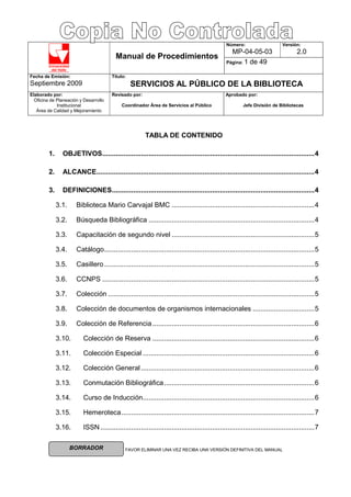 Universidad
del Valle
FAVOR ELIMINAR UNA VEZ RECIBA UNA VERSIÓN DEFINITIVA DEL MANUAL
Número:
MP-04-05-03
Versión:
2.0
Manual de Procedimientos
Página: 1 de 49
Fecha de Emisión:
Septiembre 2009
Título:
SERVICIOS AL PÚBLICO DE LA BIBLIOTECA
Elaborado por:
Oficina de Planeación y Desarrollo
Institucional
Área de Calidad y Mejoramiento
Revisado por:
Coordinador Área de Servicios al Público
Aprobado por:
Jefe División de Bibliotecas
BORRADOR
TABLA DE CONTENIDO
1. OBJETIVOS..............................................................................................................4
2. ALCANCE.................................................................................................................4
3. DEFINICIONES.........................................................................................................4
3.1. Biblioteca Mario Carvajal BMC ..........................................................................4
3.2. Búsqueda Bibliográfica ......................................................................................4
3.3. Capacitación de segundo nivel ..........................................................................5
3.4. Catálogo.............................................................................................................5
3.5. Casillero.............................................................................................................5
3.6. CCNPS ..............................................................................................................5
3.7. Colección ...........................................................................................................5
3.8. Colección de documentos de organismos internacionales ................................5
3.9. Colección de Referencia....................................................................................6
3.10. Colección de Reserva ....................................................................................6
3.11. Colección Especial .........................................................................................6
3.12. Colección General..........................................................................................6
3.13. Conmutación Bibliográfica..............................................................................6
3.14. Curso de Inducción.........................................................................................6
3.15. Hemeroteca....................................................................................................7
3.16. ISSN...............................................................................................................7
 