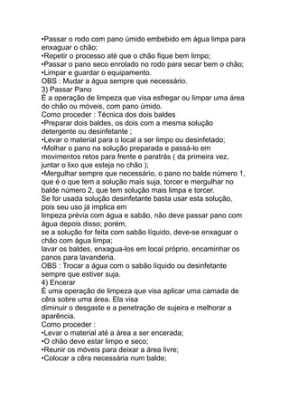 •Passar o rodo com pano úmido embebido em água limpa para
enxaguar o chão;
•Repetir o processo até que o chão fique bem limpo;
•Passar o pano seco enrolado no rodo para secar bem o chão;
•Limpar e guardar o equipamento.
OBS : Mudar a água sempre que necessário.
3) Passar Pano
É a operação de limpeza que visa esfregar ou limpar uma área
do chão ou móveis, com pano úmido.
Como proceder : Técnica dos dois baldes
•Preparar dois baldes, os dois com a mesma solução
detergente ou desinfetante ;
•Levar o material para o local a ser limpo ou desinfetado;
•Molhar o pano na solução preparada e passá-lo em
movimentos retos para frente e paratrás ( da primeira vez,
juntar o lixo que esteja no chão );
•Mergulhar sempre que necessário, o pano no balde número 1,
que é o que tem a solução mais suja, torcer e mergulhar no
balde número 2, que tem solução mais limpa e torcer.
Se for usada solução desinfetante basta usar esta solução,
pois seu uso já implica em
limpeza prévia com água e sabão, não deve passar pano com
água depois disso; porém,
se a solução for feita com sabão líquido, deve-se enxaguar o
chão com água limpa;
lavar os baldes, enxagua-los em local próprio, encaminhar os
panos para lavanderia.
OBS : Trocar a água com o sabão líquido ou desinfetante
sempre que estiver suja.
4) Encerar
É uma operação de limpeza que visa aplicar uma camada de
cêra sobre uma área. Ela visa
diminuir o desgaste e a penetração de sujeira e melhorar a
aparência.
Como proceder :
•Levar o material até a área a ser encerada;
•O chão deve estar limpo e seco;
•Reunir os móveis para deixar a área livre;
•Colocar a cêra necessária num balde;
 