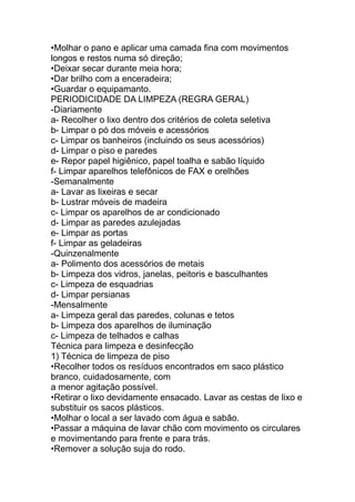 •Molhar o pano e aplicar uma camada fina com movimentos
longos e restos numa só direção;
•Deixar secar durante meia hora;
•Dar brilho com a enceradeira;
•Guardar o equipamanto.
PERIODICIDADE DA LIMPEZA (REGRA GERAL)
-Diariamente
a- Recolher o lixo dentro dos critérios de coleta seletiva
b- Limpar o pó dos móveis e acessórios
c- Limpar os banheiros (incluindo os seus acessórios)
d- Limpar o piso e paredes
e- Repor papel higiênico, papel toalha e sabão líquido
f- Limpar aparelhos telefônicos de FAX e orelhões
-Semanalmente
a- Lavar as lixeiras e secar
b- Lustrar móveis de madeira
c- Limpar os aparelhos de ar condicionado
d- Limpar as paredes azulejadas
e- Limpar as portas
f- Limpar as geladeiras
-Quinzenalmente
a- Polimento dos acessórios de metais
b- Limpeza dos vidros, janelas, peitoris e basculhantes
c- Limpeza de esquadrias
d- Limpar persianas
-Mensalmente
a- Limpeza geral das paredes, colunas e tetos
b- Limpeza dos aparelhos de iluminação
c- Limpeza de telhados e calhas
Técnica para limpeza e desinfecção
1) Técnica de limpeza de piso
•Recolher todos os resíduos encontrados em saco plástico
branco, cuidadosamente, com
a menor agitação possível.
•Retirar o lixo devidamente ensacado. Lavar as cestas de lixo e
substituir os sacos plásticos.
•Molhar o local a ser lavado com água e sabão.
•Passar a máquina de lavar chão com movimento os circulares
e movimentando para frente e para trás.
•Remover a solução suja do rodo.
 