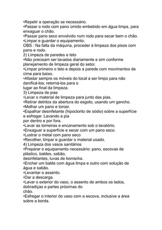 •Repetir a operação se necessário.
•Passar o rodo com pano úmido embebido em água limpa, para
enxaguar o chão.
•Passar pano seco envolvido num rodo para secar bem o chão.
•Limpar e guardar o equipamento.
OBS : Na falta da máquina, proceder à limpeza dos pisos com
pano e rodo.
2) Limpeza de paredes e teto
•Não precisam ser lavados diariamente e sim conforme
planejamento de limpeza geral do setor.
•Limpar primeiro o teto e depois a parede com movimentos de
cima para baixo.
•Afastar sempre os móveis do local a ser limpo para não
danificá-los; retorná-los para o
lugar ao final da limpeza.
3) Limpeza de pias
•Levar o material de limpeza para junto das pias.
•Retirar detritos da abertura do esgoto, usando um gancho.
•Molhar um pano e torcer.
•Espalhar desinfetante (hipoclorito de sódio) sobre a superfície
e esfregar. Lavando a pia
por dentro e por fora.
•Lavar as torneiras e encanamento sob o lavatório.
•Enxaguar a superfície e secar com um pano seco.
•Lustrar o metal com pano seco
•Recolher, limpar e guardar o material usado.
4) Limpeza dos vasos sanitários
•Preparar o equipamento necessário: pano, escovas de
plástico, baldes, sabão,
desinfetantes, luvas de borracha.
•Encher um balde com água limpa e outro com solução de
água e sabão.
•Levantar o assento.
•Dar a descarga.
•Lavar o exterior do vaso, o assento de ambos os lados,
dobradiças e partes próximas do
chão.
•Esfregar o interior do vaso com a escova, inclusive a área
sobre a borda.
 