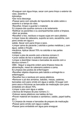 •Enxaguar com água limpa, secar com pano limpo o exterior do
vaso, assento e
dobradiça.
•Dar nova descarga.
•Passar pano com solução de hipoclorito de sódio sobre o
assento e a tampa do vaso.
•Recolher, limpar e guardar o material.
5) Limpeza dos quartos comuns e de isolamento
•Notificar os pacientes e ou acompanhantes sobre a limpeza.
•Abrir as janelas.
•Recolher o lixo, resíduos e roupas sujas em saco plástico.
•Limpar mesa de cabeceira, suporte se soro, escadinha, com
pano úmido em água e
sabão. Secar com pano limpo e seco.
•Limpar cama do paciente ( colchão e partes metálicas ), com
água, sabão e fricção
mecânica. Aplicar álcool 70% no colchão e nas partes
metálicas.
•Limpar o piso de acordo com a técnica número 2.
•Lavar cestas de lixo e substituir sacos plásticos.
•Limpar e desinfetar mesas e bancadas de acordo com a
técnica número 7.
OBS : Seguir a seguinte ordem para limpeza mesa de
alimentação, mesa de cabeceira,cadeira e cama.
6) Limpeza dos postos de enfermagem
•Recolher objetos dispersos pelo balcão e entregá-los a
enfermagem.
•Recolher lixo e resíduos em sacos plásticos.
•Remover o pó dos armários, balcões, mesas, cadeiras,
bancadas com pano úmido em água e sabão. Enxugar com
pano seco e friccionar as bancadas de medicação com pano
embebido em álcool 70%.
•Limpar o piso com água e sabão
( técnica de limpeza de piso número 2 )
•Colocar sacos plásticos nos baldes de lixo.
•Prover material em lavabos e sanitários ( sabão, papel toalha,
etc ).
7) Limpeza de mesas e bancadas de preparo de medicação
•Passar pano úmido com água e sabão.
•Passar pano embebido em água para enxaguar.
 