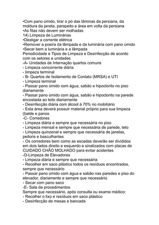 •Com pano úmido, tirar o pó das lâminas da persiana, da
moldura da janela, parapeito e área em volta da persiana
•As fitas não devem ser molhadas
14) Limpeza de Luminárias
•Desligar a corrente elétrica
•Remover a poeira da lâmpada e da luminária com pano úmido
•Secar bem a luminária e a lâmpada
Periodicidade e Tipos de Limpeza e Desinfecção de acordo
com os setores e unidades
-A- Unidades de Internação quartos comuns
- Limpeza concorrente diária
- limpeza terminal
- B- Quartos de Isolamento de Contato (MRSA) e UTI
- Limpeza terminal
- Passar pano úmido com água, sabão e hipoclorito no piso
diariamente
- Passar pano úmido com água, sabão e hipoclorito na parede
encostada ao leito diariamente
- Desinfecção diária com álcool à 70% no mobiliário
- Esta área deverá possuir material próprio para sua limpeza
(balde e panos
-C- Corredores
- Limpeza diária e sempre que necessária no piso
- Limpeza mensal e sempre que necessária de parede, teto
- Limpeza quinzenal e sempre que necessária de janelas,
peitoris e basculhantes
- Os corredores bem como as escadas deverão ser divididos
em dois lados direito e esquerdo e sinalizados com placas de
CUIDADO CHÃO MOLHADO para evitar acidentes
-D-Limpeza de Elevadores
- Limpeza diária e sempre que necessária
- Recolher em saco plástico todos os resíduos encontrados,
sempre que necessário
- Passar pano úmido com água e sabão nas paredes e piso do
elevador, diariamente e sempre que necessário
- Secar com pano seco
-E- Sala de procedimentos
Sempre que necessário, após consulta ou exame médico:
- Recolher o lixo e resíduos em saco plástico
- Desinfecção de mesas e bancada
 