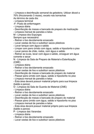 - Limpeza e desinfecção semanal da geladeira. Utilizar álcool a
70% (friccionando 3 vezes), exceto nas borrachas
Ao término de cada dia:
- Limpeza terminal
-F- Posto de enfermagem
- Limpeza diária
- Desinfecção de mesas e bancada de preparo de medicação
- Limpeza mensal de paredes e tetos
M - Limpeza dos Expurgos
Sempre que necessário:
- Retirar o lixo devidamente ensacado
- Lavar cestas de lixo e substituir sacos plásticos
- Lavar tanque com água e sabão
- Limpar com pano úmido com água, sabão e hipoclorito o piso
- Lavar panos de chão, rodos, com água e sabão
- Retirar as luvas, lavar com água e sabão, enxaguar em água
corrente e secar
N - Limpeza da Sala de Preparo de Material e Esterilização
(CME)
- Limpeza diária
- Retirar o lixo devidamente ensacado
- Lavar cestas de lixo e substituir sacos plásticos
- Desinfecção de mesas e bancada de preparo de material
- Passar pano úmido com água, sabão e hipoclorito no piso
- Limpeza mensal de paredes e tetos
- Esta área deverá possuir material próprio para sua limpeza
(balde e panos)
O - Limpeza da Sala de Guarda de Material (CME)
- Limpeza diária
- Retirar o lixo devidamente ensacado
- Lavar cestas de lixo e substituir sacos plásticos
- Desinfecção de mesas e bancada de preparo de material
- Passar pano úmido com água, sabão e hipoclorito no piso
- Limpeza mensal de paredes e tetos
- Esta área deverá possuir material próprio para sua limpeza
(balde e panos)
P - Limpeza das Varandas
- Limpeza diária
- Retirar o lixo devidamente ensacado
- Lavar cestas de lixo e substituir sacos plásticos
 