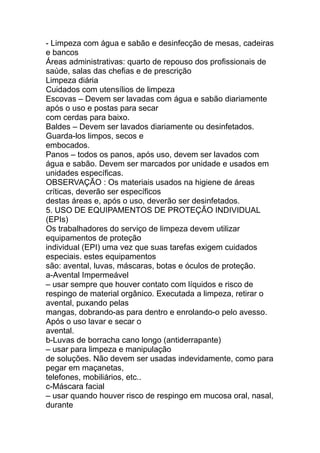 - Limpeza com água e sabão e desinfecção de mesas, cadeiras
e bancos
Áreas administrativas: quarto de repouso dos profissionais de
saúde, salas das chefias e de prescrição
Limpeza diária
Cuidados com utensílios de limpeza
Escovas – Devem ser lavadas com água e sabão diariamente
após o uso e postas para secar
com cerdas para baixo.
Baldes – Devem ser lavados diariamente ou desinfetados.
Guarda-los limpos, secos e
embocados.
Panos – todos os panos, após uso, devem ser lavados com
água e sabão. Devem ser marcados por unidade e usados em
unidades específicas.
OBSERVAÇÃO : Os materiais usados na higiene de áreas
críticas, deverão ser específicos
destas áreas e, após o uso, deverão ser desinfetados.
5. USO DE EQUIPAMENTOS DE PROTEÇÃO INDIVIDUAL
(EPIs)
Os trabalhadores do serviço de limpeza devem utilizar
equipamentos de proteção
individual (EPI) uma vez que suas tarefas exigem cuidados
especiais. estes equipamentos
são: avental, luvas, máscaras, botas e óculos de proteção.
a-Avental Impermeável
– usar sempre que houver contato com líquidos e risco de
respingo de material orgânico. Executada a limpeza, retirar o
avental, puxando pelas
mangas, dobrando-as para dentro e enrolando-o pelo avesso.
Após o uso lavar e secar o
avental.
b-Luvas de borracha cano longo (antiderrapante)
– usar para limpeza e manipulação
de soluções. Não devem ser usadas indevidamente, como para
pegar em maçanetas,
telefones, mobiliários, etc..
c-Máscara facial
– usar quando houver risco de respingo em mucosa oral, nasal,
durante
 