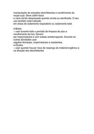 manipulação de soluções desinfetantes e recolhimento de
roupa suja. Deve cobrir boca
e nariz sendo desprezada quando úmida ou danificada. O seu
uso também está indicado
em áreas de isolamento respiratório ou isolamento total.
d-Botas
– usar durante todo o período de limpeza de piso e
recolhimento de lixo. Devem
ser impermeáveis e com solado antiderrapante. Durante as
outras atividades usar
sapatos fechados, impermeáveis e resistentes.
e-Óculos
– usar quando houver risco de respingo de material orgânico e
na diluição dos desinfetantes
 