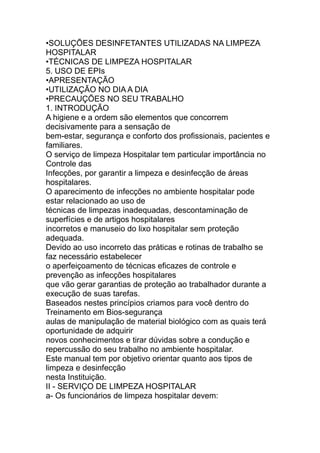 •SOLUÇÕES DESINFETANTES UTILIZADAS NA LIMPEZA
HOSPITALAR
•TÉCNICAS DE LIMPEZA HOSPITALAR
5. USO DE EPIs
•APRESENTAÇÃO
•UTILIZAÇÃO NO DIA A DIA
•PRECAUÇÕES NO SEU TRABALHO
1. INTRODUÇÃO
A higiene e a ordem são elementos que concorrem
decisivamente para a sensação de
bem-estar, segurança e conforto dos profissionais, pacientes e
familiares.
O serviço de limpeza Hospitalar tem particular importância no
Controle das
Infecções, por garantir a limpeza e desinfecção de áreas
hospitalares.
O aparecimento de infecções no ambiente hospitalar pode
estar relacionado ao uso de
técnicas de limpezas inadequadas, descontaminação de
superfícies e de artigos hospitalares
incorretos e manuseio do lixo hospitalar sem proteção
adequada.
Devido ao uso incorreto das práticas e rotinas de trabalho se
faz necessário estabelecer
o aperfeiçoamento de técnicas eficazes de controle e
prevenção as infecções hospitalares
que vão gerar garantias de proteção ao trabalhador durante a
execução de suas tarefas.
Baseados nestes princípios criamos para você dentro do
Treinamento em Bios-segurança
aulas de manipulação de material biológico com as quais terá
oportunidade de adquirir
novos conhecimentos e tirar dúvidas sobre a condução e
repercussão do seu trabalho no ambiente hospitalar.
Este manual tem por objetivo orientar quanto aos tipos de
limpeza e desinfecção
nesta Instituição.
II - SERVIÇO DE LIMPEZA HOSPITALAR
a- Os funcionários de limpeza hospitalar devem:
 