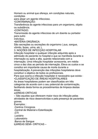 Homem ou animal que ofereça, em condições naturais,
condições
para alojar um agente infeccioso.
•CONTAMINAÇÃO:
Transferência do agente infeccioso para um organismo, objeto
ou substância.
•CONTÁGIO:
Transmissão do agente infeccioso de um doente ou portador
para outro
indivíduo.
•MATÉRIA ORGÂNICA:
São secreções ou excreções do organismo ( pus, sangue,
vômito, fezes, urina, etc ).
3. NOÇÕES DE INFECÇÃO HOSPITALAR
Infecção hospitalar e qualquer infecção adquirida após a
admissão do paciente no hospital e que se manifesta durante a
internação ou após a alta, quando relacionada com a
internação. Uma infecção hospitalar acrescenta, em média
cinco a dez dias ao período de internação. Eleva os custos e se
constitui em importante causa de morte durante a
hospitalização. A prevenção das infecções hospitalares deve
constituir o objetivo de todos os profissionais.
Para que ocorra a infecção hospitalar é necessário que exista :
•CLASSIFICAÇÃO DE ÁREAS HOSPITALARES
As áreas hospitalares podem ser classificadas em três
categorias de acordo com o seu potencial de contaminação,
facilitando desta forma os procedimentos de limpeza destas
áreas.
a)ÁREAS CRÍTICAS
– São aquelas que oferecem maior risco de infecção pelas
atividades de risco desenvolvidas e pela presença de pacientes
graves.
Exemplos :
.Centros Cirúrgicos
.Central de Material e Esterilização
.CTI
.Lactário
.Laboratório
.Banco de Sangue
b)ÁREAS SEMI- CRÍTICAS –
 