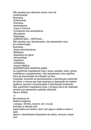 São aquelas que oferecem menor risco de
contaminação.
Exemplos :
.Enfermarias
.Farmácia
.Ambulatórios
.Copa e Cozinha
.Corredores dos ambulatórios
.Elevadores
.Radiologia
c)ÁREAS NÃO – CRÍTICAS –
São aquelas que, teoricamente, não apresentam risco
de contaminação.
Exemplos :
.Áreas Administrativas
.Biblioteca
.Depósitos em geral
.Almoxarifado
.Vestiários
.Anfiteatros
.Arquivo Médico.
•SUPERFÍCIES HOSPITALARES
As superfícies hospitalares fixas ( pisos, paredes, tetos, portas,
mobiliários e equipamentos ) não representam risco significa
Ativo de transmissão de infecção na área
hospitalar, tornando-se desnecessário a desinfecção ambiental
de rotina, a menos que haja respingo ou deposição de matéria
orgânica, quando é recomendada a desinfecção localizada.
Nas superfícies hospitalares fixas, a limpeza deve ser realizada
sempre que apresentar sujidade utilizando
Água e Sabão.
⇒
Na presença de
Matéria Orgânica
( sangue, vômitos, escarro, etc ) na pia
proceder a retirada com
papel toalha da mesma, lavar com água e sabão e secar e
após
aplicar o desinfetante (hipoclorito de sódio), remover, limpar
com
 