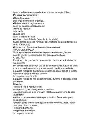 água e sabão o restante da área e secar as superfícies.
Passos seqüenciais:
♦Superfície com
presença de matéria orgânica,
♦Retirar matéria orgânica com
pano ou papel desprezando em
lixeira de resíduo
infectante.
♦Lavar com
água e sabão e secar
♦Aplicar o desinfetante (hipoclorito de sódio)
♦Após tempo de ação remover desinfetante da área (tempo de
ação 10minutos)
♦Limpar com água e sabão o restante da área
TIPOS DE LIMPEZA
No hospital serão realizadas limpezas e desinfecções de
acordo comas necessidades das áreas específicas.
ATENÇÃO!!
Recolher o lixo, antes de qualquer tipo de limpeza. As latas de
lixo deverão
ser esvaziadas ao atingir 2/3 de sua capacidade. Lavar as latas
e tampas de lixo sempre que necessário. a- Limpeza diária
É aquela realizada diariamente utilizando água, sabão e fricção
mecânica, após a retirada do lixo.
b- Limpeza concorrente
É aquela realizada nas dependências, durante a ocupação dos
pacientes.
Deve-se:
- retirar o lixo e resíduos em
saco plástico, recolher jornais e revistas;
- recolher a roupa suja em saco plástico e encaminhá-la para
lavanderia;
- retirar o pó dos móveis com pano úmido. Secar com pano
seco e limpo;
- passar pano úmido com água e sabão no chão, após, secar
com pano limpo e seco;
- limpar o banheiro;
- organizar a unidade.
c- Limpeza terminal
 