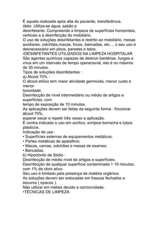 É aquela realizada após alta do paciente, transferência,
óbito .Utiliza-se água, sabão e
desinfetante. Compreende a limpeza de superfícies horizontais,
verticais e a desinfecção do mobiliário.
O uso de soluções desinfetantes é restrito ao mobiliário, mesas
auxiliares, colchões,macas, focos, bancadas, etc..., o seu uso é
desnecessário em pisos, paredes e tetos.
•DESINFETANTES UTILIZADOS NA LIMPEZA HOSPITALAR
São agentes químicos capazes de destruir bactérias, fungos e
vírus em um intervalo de tempo operacional, isto é no máximo
de 30 minutos.
Tipos de soluções desinfetantes :
a) Álcool 70% :
O álcool etílico tem maior atividade germicida, menor custo e
menor
toxicidade.
Desinfecção de nível intermediário ou médio de artigos e
superfícies, com
tempo de exposição de 10 minutos.
As aplicações devem ser feitas da seguinte forma : friccionar
álcool 70%,
esperar secar e repetir três vezes a aplicação.
É contra indicado o uso em acrílico, enrijece borracha e tubos
plásticos.
Indicação de uso :
• Superfícies externas de equipamentos metálicos;
• Partes metálicas de aparelhos;
• Macas, camas, colchões e mesas de exames;
• Bancadas.
b) Hipoclorito de Sódio :
Desinfecção de médio nível de artigos e superfícies.
Desinfecção de qualquer superfície contaminada = 10 minutos,
com 1% de cloro ativo.
Seu uso é limitado pela presença de matéria orgânica.
As soluções devem ser estocadas em frascos fechados e
escuros ( opacos ).
Não utilizar em metais devido a corrocividade.
•TÉCNICAS DE LIMPEZA
 