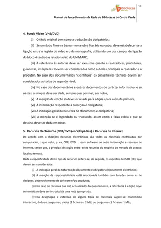 10 


                           Manual de Procedimentos da Rede de Bibliotecas de Castro Verde

 
         


4. Fundo Vídeo (VHS/DVD) 
      (i) O título original bem como a tradução são obrigatórios; 
      (ii) Se um dado filme se basear numa obra literária ou outra, deve estabelecer‐se a 
ligação entre o registo do vídeo e o da monografia, utilizando um dos campos de ligação 
do bloco 4 (entradas relacionadas) do UNIMARC;  
      (iii) A referência às autorias deve ser exaustiva quanto a realizadores, produtores, 
guionistas, intérpretes. Devem ser consideradas como autorias principais o realizador e o 
produtor.  No  caso  dos  documentários  “científicos”  os  conselheiros  técnicos  devem  ser 
considerados autorias de segundo nível; 
      (iv) No caso dos documentários e outros documentos de carácter informativo, e só 
nestes, a sinopse deve ser dada, sempre que possível, em notas; 
      (v) A menção de edição só deve ser usada para edições para além da primeira; 
      (vi) A informação respeitante à colecção é obrigatória; 
      (vii) A indicação geral da natureza do documento é obrigatória; 
      (viii) A  menção  se  é  legendado  ou  traduzido,  assim  como  a  faixa  etária  a  que  se 
destina, deve ser dada em notas  
 


5. Recursos Electrónicos (CDR/DVD (enciclopédias) e Recursos de Internet 
De  acordo  com  a  ISBD(ER)  Recursos  electrónicos  são  todos  os  materiais  controlados  por 
computador,  o  que  inclui,  p.  ex,  CDR,  DVD,  …  com  software  ou  outra  informação  e  recursos  de 
Internet, sendo que, a principal distinção entre estes recursos diz respeito ao método de acesso: 
local ou remoto. 
Dada a especificidade deste tipo de recursos refere‐se, de seguida, os aspectos da ISBD (ER), que 
devem ser considerados: 
       (i) A indicação geral da natureza do documento é obrigatória [Documento electrónico] 
       (ii) A  menção  de  responsabilidade  está  relacionada  também  com  funções  como  as  de 
designer, desenvolvimento de software e/ou produtos; 
       (iii) No caso de recursos que são actualizados frequentemente, a referência à edição deve 
ser omitida e deve ser introduzida uma nota apropriada; 
       (iv) Na  designação  e  extensão  de  alguns  tipos  de  materiais  sugere‐se:  multimédia 
interactivo; dados e programas, dados (2 ficheiros: 2 Mb) ou programas(1 ficheiro: 1 Mb); 


 
 