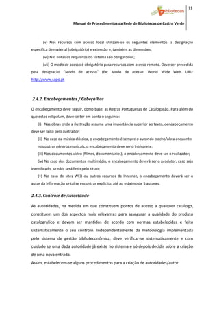 11 


                           Manual de Procedimentos da Rede de Bibliotecas de Castro Verde

 

       (v) Nos  recursos  com  acesso  local  utilizam‐se  os  seguintes  elementos:  a  designação 
específica de material (obrigatório) e extensão e, também, as dimensões; 
       (vi) Nas notas os requisitos do sistema são obrigatórios; 
       (vii)  O modo de acesso é obrigatório para recursos com acesso remoto. Deve ser precedida 
pela  designação  “Modo  de  acesso”  (Ex:  Modo  de  acesso:  World  Wide  Web.  URL: 
http://www.sapo.pt 
             


 2.4.2. Encabeçamentos / Cabeçalhos 
 

O encabeçamento deve seguir, como base, as Regras Portuguesas de Catalogação. Para além do 
que estas estipulam, deve‐se ter em conta o seguinte: 
    (i) Nas obras onde a ilustração assume uma importância superior ao texto, oencabeçamento 
deve ser feito pelo ilustrador; 
    (ii) No caso da música clássica, o encabeçamento é sempre o autor do trecho/obra enquanto 
    nos outros géneros musicais, o encabeçamento deve ser o intérprete; 
    (iii) Nos documentos vídeo (filmes, documentários), o encabeçamento deve ser o realizador; 
    (iv) No caso dos documentos multimédia, o encabeçamento deverá ser o produtor, caso seja 
identificado, se não, será feito pelo título; 
    (v) No  caso  de  sites  WEB  ou  outros  recursos  de  Internet,  o  encabeçamento  deverá  ser  o 
autor da informação se tal se encontrar explícito, até ao máximo de 5 autores. 


2.4.3. Controle de Autoridade 
 


As  autoridades,  na  medida  em  que  constituem  pontos  de  acesso  a  qualquer  catálogo, 
constituem  um  dos  aspectos  mais  relevantes  para  assegurar  a  qualidade  do  produto 
catalográfico  e  devem  ser  mantidos  de  acordo  com  normas  estabelecidas  e  feito 
sistematicamente  o  seu  controlo.  Independentemente  da  metodologia  implementada 
pelo  sistema  de  gestão  biblioteconómica,  deve  verificar‐se  sistematicamente  e  com 
cuidado se uma dada autoridade já existe no sistema e só depois decidir sobre a criação 
de uma nova entrada.  
Assim, estabelecem‐se alguns procedimentos para a criação de autoridades/autor:  




 
 