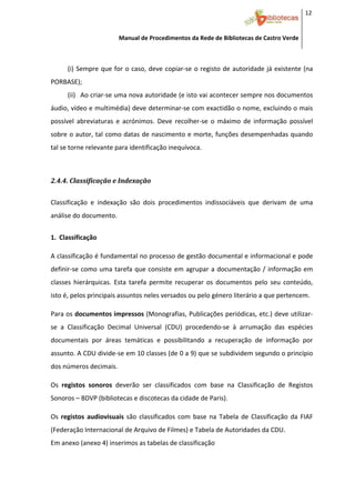 12 


                           Manual de Procedimentos da Rede de Bibliotecas de Castro Verde

 

        (i) Sempre  que  for  o  caso,  deve  copiar‐se  o  registo  de  autoridade  já  existente  (na 
PORBASE);  
        (ii) Ao criar‐se uma nova autoridade (e isto vai acontecer sempre nos documentos 
áudio, vídeo e multimédia) deve determinar‐se com exactidão o nome, excluindo o mais 
possível  abreviaturas  e  acrónimos.  Deve  recolher‐se  o  máximo  de  informação  possível 
sobre o autor, tal como datas de nascimento e morte, funções desempenhadas quando 
tal se torne relevante para identificação inequívoca. 
     

2.4.4. Classificação e Indexação 
 



Classificação  e  indexação  são  dois  procedimentos  indissociáveis  que  derivam  de  uma 
análise do documento.  
 

1. Classificação 
     


A classificação é fundamental no processo de gestão documental e informacional e pode 
definir‐se  como  uma  tarefa  que  consiste  em  agrupar  a  documentação  /  informação  em 
classes  hierárquicas.  Esta  tarefa  permite  recuperar  os  documentos  pelo  seu  conteúdo, 
isto é, pelos principais assuntos neles versados ou pelo género literário a que pertencem. 
 


Para os documentos impressos (Monografias, Publicações periódicas, etc.) deve utilizar‐
se  a  Classificação  Decimal  Universal  (CDU)  procedendo‐se  à  arrumação  das  espécies 
documentais  por  áreas  temáticas  e  possibilitando  a  recuperação  de  informação  por 
assunto. A CDU divide‐se em 10 classes (de 0 a 9) que se subdividem segundo o princípio 
dos números decimais. 
 


Os  registos  sonoros  deverão  ser  classificados  com  base  na  Classificação  de  Registos 
Sonoros – BDVP (bibliotecas e discotecas da cidade de Paris). 
 


Os  registos  audiovisuais  são  classificados  com  base  na  Tabela  de  Classificação  da  FIAF 
(Federação Internacional de Arquivo de Filmes) e Tabela de Autoridades da CDU. 
Em anexo (anexo 4) inserimos as tabelas de classificação. 


 
 