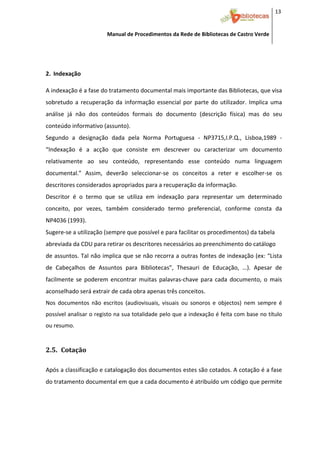 13 


                         Manual de Procedimentos da Rede de Bibliotecas de Castro Verde

 

 
2. Indexação 
     


A indexação é a fase do tratamento documental mais importante das Bibliotecas, que visa 
sobretudo  a  recuperação  da  informação  essencial  por  parte  do  utilizador.  Implica  uma 
análise  já  não  dos  conteúdos  formais  do  documento  (descrição  física)  mas  do  seu 
conteúdo informativo (assunto).  
Segundo  a  designação  dada  pela  Norma  Portuguesa  ‐  NP3715,I.P.Q.,  Lisboa,1989  ‐  
“Indexação  é  a  acção  que  consiste  em  descrever  ou  caracterizar  um  documento 
relativamente  ao  seu  conteúdo,  representando  esse  conteúdo  numa  linguagem 
documental.”  Assim,  deverão  seleccionar‐se  os  conceitos  a  reter  e  escolher‐se  os 
descritores considerados apropriados para a recuperação da informação. 
Descritor  é  o  termo  que  se  utiliza  em  indexação  para  representar  um  determinado 
conceito,  por  vezes,  também  considerado  termo  preferencial,  conforme  consta  da 
NP4036 (1993). 
Sugere‐se a utilização (sempre que possível e para facilitar os procedimentos) da tabela 
abreviada da CDU para retirar os descritores necessários ao preenchimento do catálogo 
de assuntos. Tal não implica que se não recorra a outras fontes de indexação (ex: “Lista 
de  Cabeçalhos  de  Assuntos  para  Bibliotecas”,  Thesauri  de  Educação,  …).  Apesar  de 
facilmente  se  poderem  encontrar  muitas  palavras‐chave  para  cada  documento,  o  mais 
aconselhado será extrair de cada obra apenas três conceitos. 
Nos  documentos  não  escritos  (audiovisuais,  visuais  ou  sonoros  e  objectos)  nem  sempre  é 
possível analisar o registo na sua totalidade pelo que a indexação é feita com base no título 
ou resumo. 



2.5. Cotação 
 



Após a classificação e catalogação dos documentos estes são cotados. A cotação é a fase 
do tratamento documental em que a cada documento é atribuído um código que permite 




 
 