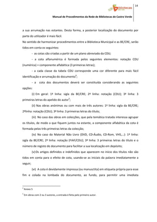 14 


                                              Manual de Procedimentos da Rede de Bibliotecas de Castro Verde

 

a  sua  arrumação  nas  estantes.  Desta  forma,  a  posterior  localização  do  documento  por 
parte do utilizador é mais fácil. 
No sentido de harmonizar procedimentos entre a Biblioteca Municipal e as BE/CRE, serão 
tidos em conta os seguintes:  
              ‐  as cotas são criadas a partir de um plano abreviado da CDU;  
              ‐  a  cota  alfanumérica  é  formada  pelos  seguintes  elementos:  notação  CDU 
(numérica) + componente alfabética (3 primeiras letras);  
              ‐  a  cada  classe  da  tabela  CDU  corresponde  uma  cor  diferente  para  mais  fácil 
identificação e arrumação do documento4;   
              ‐  a    cota  dos  documentos  deverá  ser  constituída  considerando  as  seguintes 
opções: 
              (i) Em  geral:  1ª  linha:  sigla  da  BE/CRE;  2ª  linha:  notação  (CDU);  3ª  linha:  3 
primeiras letras do apelido do autor5;  
              (ii)  Nas  obras  anónimas  ou  com  mais  de  três  autores:  1ª  linha:  sigla  da  BE/CRE; 
2ªlinha: notação (CDU); 3ª linha: 3 primeiras letras do título; 
              (iii) No caso das obras em colecções, que pela temática tratada interessa agrupar 
os títulos, de modo a que fiquem juntos na estante, a componente alfabética da cota é 
formada pelas três primeiras letras da colecção; 
              (iv) No  caso  do  Material  Não  Livro  (DVD,  CD‐Áudio,  CD‐Rom,  VHS,…):  1ª  linha: 
sigla  da  BE/CRE;  2ª  linha:  notação  (FIAF/CDU);  3ª  linha:  3  primeiras  letras  do  título  e  o 
número de registo do documento para facilitar a sua localização em depósito; 
              (v) Os  artigos  definidos  e  indefinidos  que  aparecem  no  início  dos  títulos  não  são 
tidos  em  conta  para  o  efeito  de  cota,  usando‐se  as  iniciais  da  palavra  imediatamente  a 
seguir; 
              (vi) A cota é devidamente impressa (ou manusctita) em etiqueta própria para esse 
fim  e  colada  na  lombada  do  documento,  ao  fundo,  para  permitir  uma  imediata 


                                                            
4
     Anexo 5 
5
     Em obras com 2 ou 3 autores, a entrada é feita pelo primeiro autor. 



 
 