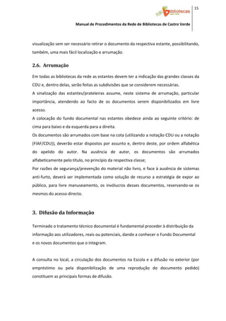 15 


                         Manual de Procedimentos da Rede de Bibliotecas de Castro Verde

 

visualização sem ser necessário retirar o documento da respectiva estante, possibilitando, 
também, uma mais fácil localização e arrumação. 

2.6. Arrumação 

Em todas as bibliotecas da rede as estantes devem ter a indicação das grandes classes da 
CDU e, dentro delas, serão feitas as subdivisões que se considerem necessárias.  
A  sinalização  das  estantes/prateleiras  assume,  neste  sistema  de  arrumação,  particular 
importância,  atendendo  ao  facto  de  os  documentos  serem  disponibilizados  em  livre 
acesso. 
A  colocação  do  fundo  documental  nas  estantes  obedece  ainda  ao  seguinte  critério:  de 
cima para baixo e da esquerda para a direita. 
Os documentos são arrumados com base na cota (utilizando a notação CDU ou a notação 
(FIAF/CDU)),  deverão  estar  dispostos  por  assunto  e,  dentro  deste,  por  ordem  alfabética 
do  apelido  do  autor.  Na  ausência  de  autor,  os  documentos  são  arrumados 
alfabeticamente pelo título, no princípio da respectiva classe; 
Por razões de segurança/prevenção do material não livro, e face à ausência de sistemas 
anti‐furto,  deverá  ser  implementada  como  solução  de  recurso  a  estratégia  de  expor  ao 
público,  para  livre  manuseamento,  os  invólucros  desses  documentos,  reservando‐se  os 
mesmos do acesso directo. 
 

3.  Difusão da Informação 
 
Terminado o tratamento técnico documental é fundamental proceder à distribuição da 
informação aos utilizadores, reais ou potenciais, dando a conhecer o Fundo Documental 
e os novos documentos que o integram. 
 
A consulta no local, a circulação dos documentos na Escola e a difusão no exterior (por 
empréstimo  ou  pela  disponibilização  de  uma  reprodução  do  documento  pedido) 
constituem as principais formas de difusão.  
 


 
 
