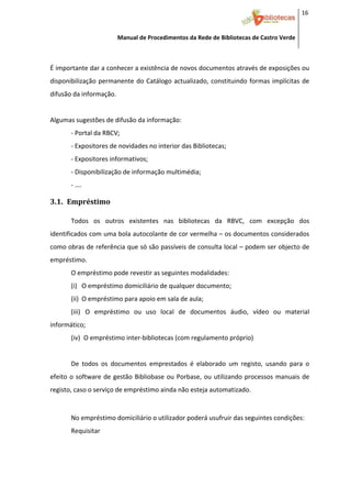 16 


                         Manual de Procedimentos da Rede de Bibliotecas de Castro Verde

 

É importante dar a conhecer a existência de novos documentos através de exposições ou 
disponibilização  permanente  do  Catálogo  actualizado,  constituindo  formas  implícitas  de 
difusão da informação. 
 
Algumas sugestões de difusão da informação: 
       ‐ Portal da RBCV; 
       ‐ Expositores de novidades no interior das Bibliotecas; 
       ‐ Expositores informativos; 
       ‐ Disponibilização de informação multimédia; 
       ‐ …. 

3.1. Empréstimo 
 
       Todos  os  outros  existentes  nas  bibliotecas  da  RBVC,  com  excepção  dos 
identificados com uma bola autocolante de cor vermelha – os documentos considerados 
como obras de referência que só são passíveis de consulta local – podem ser objecto de 
empréstimo.  
       O empréstimo pode revestir as seguintes modalidades: 
       (i) O empréstimo domiciliário de qualquer documento; 
       (ii) O empréstimo para apoio em sala de aula; 
       (iii)  O  empréstimo  ou  uso  local  de  documentos  áudio,  vídeo  ou  material 
informático;  
       (iv) O empréstimo inter‐bibliotecas (com regulamento próprio) 
        
       De  todos  os  documentos  emprestados  é  elaborado  um  registo,  usando  para  o 
efeito  o  software  de  gestão  Bibliobase  ou  Porbase,  ou  utilizando  processos  manuais  de 
registo, caso o serviço de empréstimo ainda não esteja automatizado. 
        
       No empréstimo domiciliário o utilizador poderá usufruir das seguintes condições: 
       Requisitar 



 
 