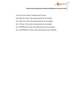 17 


                     Manual de Procedimentos da Rede de Bibliotecas de Castro Verde

 

    (i) 4 livros, por 10 dias, renováveis até 3 vezes; 
    (ii) 1 DVD, por 3 dias, não sendo passíveis de renovação; 
    (iii) 1 VHS, por 3 dias, não sendo passíveis de renovação; 
    (iv) 1 CD, por 3 dias, não sendo passíveis de renovação; 
    (v)  1 CD’ROM, por 3 dias, não sendo passíveis de renovação; 
    (vi) 1 DVD’ROM, por 3 dias, não sendo passíveis de renovação. 
     
 
 
 
 
 
 
 
 
 
 
 
 
 
 
 
 
 
 
 
 
 
 
 
 
 
 
 



 
 