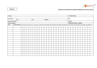 19 
                                                                                                                                                                                                          
    Anexo 1                                                                                                                     Manual de Procedimentos da Rede de Bibliotecas de Castro Verde 
 




 
Título:                                                                                                                                              P: PORTUGAL 
Endereço                                                                                                                                             R.E. 
               Tel:                                         Fax:                                   EMAIL: 
Director/Editor                                                                                                                                      COTA:
Observações:                                                                                                                                         PERIODICIDADE: DIÁRIA
MÊS           OBSERVAÇÕES  1  2  3  4  5                    6    7     8    9     10    11    12    13       14   15   16  17    18   19   20   21   22      23   24   25   26   27   28   29  30  31 
                                                                                                                                                                                                    
                                                                                                                                                                                                    
                                                                                                                                                                                                    
                                                                                                                                                                                                    
                                                                                                                                                                                                    
                                                                                                                                                                                                    
                                                                                                                                                                                                    
                                                                                                                                                                                                    
                                                                                                                                                                                                    
                                                                                                                                                                                                    
                                                                                                                                                                                                    
                                                                                                                                                                                                    
                                                                                                                                                                                                    
                                                                                                                                                                                                    
                                                                                                                                                                                                    
 
                                                                                                                                                                                                          

 
 