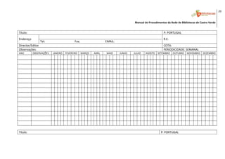 20 
                                                                                                                                                                                                    

                                                                                                                             Manual de Procedimentos da Rede de Bibliotecas de Castro Verde 
 




Título:                                                                                                                                            P: PORTUGAL 
Endereço                                                                                                                                           R.E. 
                  Tel:                                         Fax:                                   EMAIL: 
Director/Editor                                                                                                                                    COTA:
Observações:                                                                                                                                       PERIODICIDADE: SEMANAL 
ANO         OBSERVAÇÕES          JANEIRO  FEVEREIRO               MARÇO           ABRIL           MAIO          JUNHO        JULHO   AGOSTO   SETEMBRO     OUTUBRO   NOVEMBRO  DEZEMBRO 
                                                                                                                                                                                                
                                                                                                                                                                                                
                                                                                                                                                                                                
                                                                                                                                                                                                
                                                                                                                                                                                                
                                                                                                                                                                                                
                                                                                                                                                                                                
                                                                                                                                                                                                
                                                                                                                                                                                                
                                                                                                                                                                                                
                                                                                                                                                                                                
                                                                                                                                                                                                
                                                                                                                                                                                                
                                                                                                                                                                                                
                                                                                                                                                                                                
 
Título:                                                                                                                                          P: PORTUGAL 
                                                                                                                                                                                                 

 
 