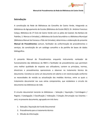 3 


                         Manual de Procedimentos da Rede de Bibliotecas de Castro Verde

 

Introdução 
 



A  constituição  da  Rede  de  Bibliotecas  do  Concelho  de  Castro  Verde,  integrando  as 
bibliotecas do Agrupamento de Escolas (Biblioteca da Escola EB2/3, Dr. António Francisco 
Colaço,  Biblioteca  do  1º  Ciclo  de Castro  Verde com  os  pólos  de Casével,  Sta  Barbara  de 
Padrões, S. Marcos e Entradas), a Biblioteca da Escola Secundária e a Biblioteca Municipal 
(Biblioteca Manuel da Fonseca e Pólo de Entradas), determinou a elaboração do presente 
Manual  de  Procedimentos  comum,  facilitador  da  uniformização  de  procedimentos  e 
serviços,  da  constituição  de  um  catálogo  concelhio  e  da  partilha  de  bases  de  dados 
bibliográfica. 
 

O  presente  Manual  de  Procedimentos  enquanto  instrumento  norteador  de 
funcionamento  das  bibliotecas  da  RBCV  e  facilitador  de  procedimentos  que  permitam 
uma  melhor  qualidade  de  resposta  aos  utilizadores,  contem  os  princípios,  normas, 
directrizes  e  procedimentos  operacionais  a  observar  no  tratamento  técnico  do 
documento. Constitui‐se como um documento em aberto e em reestruturação conforme 
as  necessidades  de  revisão  ou  actualização  das  medidas  técnicas,  entre  as  quais  o 
tratamento  documental  nas  suas  várias  componentes,  que  estabelece  o  circuito  do 
documento nas bibliotecas da rede. 
 
O  circuito  documental  inerente  às  bibliotecas  –  Selecção  /  Aquisição  /  Carimbagem  / 
Registo  /  Catalogação  /  Classificação  /  Indexação  /  Cotação  /Arrumação  nas  Estantes  – 
será, no presente documento, agrupado em três itens: 
 
    1. Selecção / Aquisição do Fundo Documental 
    2. Procedimento para o tratamento técnico 
    3. Difusão da Informação 
 




 
 