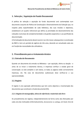 4 


                         Manual de Procedimentos da Rede de Bibliotecas de Castro Verde

 

1.  Selecção / Aquisição do Fundo Documental 
 



A  política  de  selecção  e  aquisição  do  fundo  documental  será  contemplada  num 
documento conjunto de Política de Constituição e Desenvolvimento da Colecção que, no 
respeito  pelas  especificidades  de  cada  biblioteca,  das  suas  missões  e  objectivos, 
estabelecerá  um  quadro  referencial  que  defina  as  prioridades  de  desenvolvimento  das 
colecções numa base de complementaridade e de gestão cooperativa e uso partilhado da 
documentação. 
A formalização do documento deverá ocorrer nos três meses subsequentes à constituição 
da RBCV e terá um período de vigência de três anos, devendo ser actualizado cada ano 
em função das necessidades dos utilizadores. 
 

2.  Procedimento para o tratamento técnico 

2.1. Entrada do Documento 
 



Quando  um  documento  dá  entrada  na  Biblioteca  –  por  aquisição,  oferta  ou  doação  ‐  e 
antes  de  se  iniciar  o  tratamento  técnico,  é  imperioso  verificar  o  estado  geral  de 
conservação:  se  está  completo  e  sem  danos,  se  todas  as  páginas  estão  correctamente 
impressas,  etc.  No  caso  de  documentos  audiovisuais  deve  verificar‐se  a  sua 
operacionalidade. 

2.2. Registo 
 



O  registo  é  uma  operação  administrativa  que  tem  como  objectivo  a  inventariação  dos 
documentos que constituem o fundo documental (FD). 

2.2.1. Registo de monografias, obras de referência e materiais não livro 
 



Os  procedimentos  de  registos,  independentemente  da  forma  como  são  efectuados  por 
cada uma das instituições (informaticamente,  directamente no catálogo, em Excel, livro de 




 
 