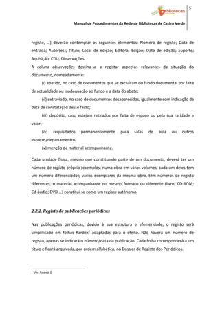 5 


                                              Manual de Procedimentos da Rede de Bibliotecas de Castro Verde

 

registo,  …)  deverão  contemplar  os  seguintes  elementos:  Número  de  registo;  Data  de 
entrada;  Autor(es);  Título;  Local  de  edição;  Editora;  Edição;  Data  de  edição;  Suporte; 
Aquisição; CDU; Observações.  
A  coluna  observações  destina‐se  a  registar  aspectos  relevantes  da  situação  do 
documento, nomeadamente:  
           (i) abatido, no caso de documentos que se excluíram do fundo documental por falta 
de actualidade ou inadequação ao fundo e a data do abate;  
           (ii) extraviado, no caso de documentos desaparecidos, igualmente com indicação da 
data de constatação desse facto;  
           (iii)  depósito,  caso  estejam  retirados  por  falta  de  espaço  ou  pela  sua  raridade  e 
valor;   
           (iv)         requisitados                  permanentemente    para    salas    de    aula    ou    outros 
espaços/departamentos; 
           (v) menção de material acompanhante. 
               


Cada  unidade  física,  mesmo  que  constituindo  parte  de  um  documento,  deverá  ter  um 
número de registo próprio (exemplos: numa obra em  vários  volumes, cada um deles tem 
um  número  diferenciado);  vários  exemplares  da  mesma  obra,  têm  números  de  registo 
diferentes;  o  material  acompanhante  no  mesmo  formato  ou  diferente  (livro;  CD‐ROM; 
Cd‐áudio; DVD …) constitui‐se como um registo autónomo. 
 


2.2.2. Registo de publicações periódicas  
 



Nas  publicações  periódicas,  devido  à  sua  estrutura  e  efemeridade,  o  registo  será 
simplificado  em  folhas  Kardex1  adaptadas  para  o  efeito.  Não  haverá  um  número  de 
registo, apenas se indicará o número/data da publicação. Cada folha corresponderá a um 
título e ficará arquivada, por ordem alfabética, no Dossier de Registo dos Periódicos.  



                                                            
1
     Ver Anexo 1 




 
 