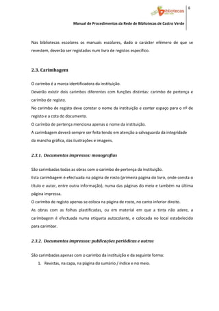 6 


                         Manual de Procedimentos da Rede de Bibliotecas de Castro Verde

 

Nas  bibliotecas  escolares  os  manuais  escolares,  dado  o  carácter  efémero  de  que  se 
revestem, deverão ser registados num livro de registos específico. 
 


2.3. Carimbagem 
 



O carimbo é a marca identificadora da instituição. 
Deverão  existir  dois  carimbos  diferentes  com  funções  distintas:  carimbo  de  pertença  e 
carimbo de registo. 
No carimbo de registo deve constar o nome da instituição e conter espaço para o nº de 
registo e a cota do documento. 
O carimbo de pertença menciona apenas o nome da instituição. 
A carimbagem deverá sempre ser feita tendo em atenção a salvaguarda da integridade 
da mancha gráfica, das ilustrações e imagens. 
 

2.3.1.  Documentos impressos: monografias 
 



São carimbadas todas as obras com o carimbo de pertença da instituição. 
Esta carimbagem é efectuada na página de rosto (primeira página do livro, onde consta o 
título e autor, entre outra informação), numa das páginas do meio e também na última 
página impressa.  
O carimbo de registo apenas se coloca na página de rosto, no canto inferior direito. 
As  obras  com  as  folhas  plastificadas,  ou  em  material  em  que  a  tinta  não  adere,  a 
carimbagem  é  efectuada  numa  etiqueta  autocolante,  e  colocada  no  local  estabelecido 
para carimbar. 
 

2.3.2.  Documentos impressos: publicações periódicas e outros 
 



São carimbadas apenas com o carimbo da instituição e da seguinte forma: 
    1. Revistas, na capa, na página do sumário / índice e no meio. 




 
 