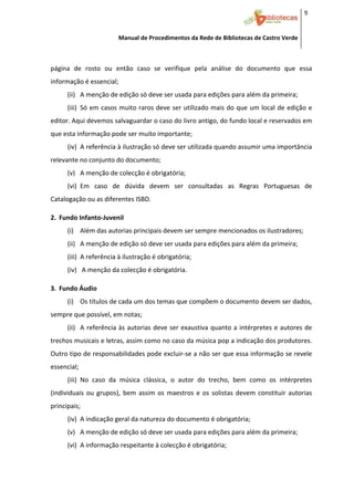 9 


                           Manual de Procedimentos da Rede de Bibliotecas de Castro Verde

 

página  de  rosto  ou  então  caso  se  verifique  pela  análise  do  documento  que  essa 
informação é essencial; 
        (ii) A menção de edição só deve ser usada para edições para além da primeira; 
        (iii) Só em casos muito raros deve ser utilizado mais do que um local de edição e 
editor. Aqui devemos salvaguardar o caso do livro antigo, do fundo local e reservados em 
que esta informação pode ser muito importante; 
        (iv) A referência à ilustração só deve ser utilizada quando assumir uma importância 
relevante no conjunto do documento; 
        (v) A menção de colecção é obrigatória; 
        (vi) Em  caso  de  dúvida  devem  ser  consultadas  as  Regras  Portuguesas  de 
Catalogação ou as diferentes ISBD. 
     


2. Fundo Infanto‐Juvenil 
        (i) Além das autorias principais devem ser sempre mencionados os ilustradores; 
        (ii) A menção de edição só deve ser usada para edições para além da primeira; 
        (iii) A referência à ilustração é obrigatória; 
        (iv)  A menção da colecção é obrigatória. 
          


3. Fundo Áudio 
        (i) Os títulos de cada um dos temas que compõem o documento devem ser dados, 
sempre que possível, em notas; 
        (ii) A  referência  às  autorias  deve  ser  exaustiva  quanto  a  intérpretes  e  autores  de 
trechos musicais e letras, assim como no caso da música pop a indicação dos produtores. 
Outro tipo de responsabilidades pode excluir‐se a não ser que essa informação se revele 
essencial; 
        (iii) No  caso  da  música  clássica,  o  autor  do  trecho,  bem  como  os  intérpretes 
(individuais  ou  grupos),  bem  assim  os  maestros  e  os  solistas  devem  constituir  autorias 
principais; 
        (iv) A indicação geral da natureza do documento é obrigatória; 
        (v) A menção de edição só deve ser usada para edições para além da primeira; 
        (vi) A informação respeitante à colecção é obrigatória; 


 
 