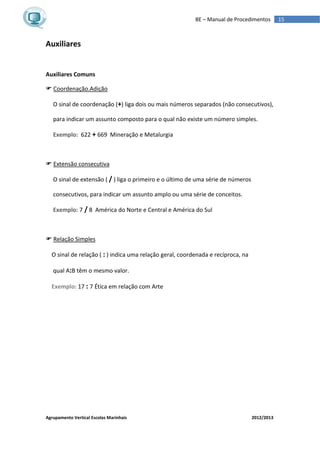 Agrupamento Vertical Escolas Marinhais 2012/2013
15BE – Manual de Procedimentos
Auxiliares
Auxiliares Comuns
 Coordenação.Adição
O sinal de coordenação (+) liga dois ou mais números separados (não consecutivos),
para indicar um assunto composto para o qual não existe um número simples.
Exemplo: 622 + 669 Mineração e Metalurgia
 Extensão consecutiva
O sinal de extensão ( / ) liga o primeiro e o último de uma série de números
consecutivos, para indicar um assunto amplo ou uma série de conceitos.
Exemplo: 7 / 8 América do Norte e Central e América do Sul
 Relação Simples
O sinal de relação ( : ) indica uma relação geral, coordenada e recíproca, na
qual A:B têm o mesmo valor.
Exemplo: 17 : 7 Ética em relação com Arte
 