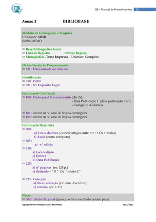 Agrupamento Vertical Escolas Marinhais 2012/2013
16BE – Manual de Procedimentos
Anexo 2 BIBLIOBASE
Módulo de Catalogação e Pesquisa
Utilizador: MIMI
Senha: MIMO
 Base Bibliográfica Geral
 Lista de Registos Novo Registo
 Monografias -Texto Impresso – Unimarc Completo
Dados Gerais de Processamento
 931 : Data entrada no ficheiro
Identificação
 010 : ISBN
 021 : Nº Depósito Legal
Informação Codificada
 100 : Dado geral Processamento (clic 2x):
- Data Publicação 1 (data publicação livro)
- Código de Audiência
 101 : alterar só no caso de língua estrangeira
 102 : alterar só no caso de língua estrangeira
Informação Descritiva
 200:
a) Título da obra ( colocar artigos entre < > : < Os > Maias)
f) Autor (nome completo)
 205 :
a) nº edição
 210 :
a) Local edição
c) Editora
d) Data Publicação
 215 :
a) nº páginas (ex: 128 p.)
c) ilustrado – “ il.” Ou “muito il.”
 225 : Colecção
a) titulo colecção (ex: Uma Aventura)
v) volume (ex: v.21)
Notas
 304 : Titulo Original (quando o livro é editado noutro pais)
 