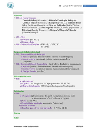 Agrupamento Vertical Escolas Marinhais 2012/2013
17BE – Manual de Procedimentos
Assuntos
 606 : a) Nome Comum:
Generalidades (dicionário…); Filosofia/Psicologia; Relegião;
Ciências Sociais (Educação, Educação Especial….); Ciências Puras
(Meio Ambiente, Zoologia…); Ciências Aplicadas (Saúde Pública,
Educação Sexual…); Arte/Desporto (Música, Cinema, Jogos Mesa…)
Literatura (Poesia, Romance…); Geografia/Biografia/História
(História Portugal…)
 675 : CDU
a) notação (ex: 82-31)
z) língua edição
 686 : Outras classificações - PNL – JI/1C/2C/3C
BI – JI/1C
Responsabilidade intelectual
 700 : Responsabilidade Principal
a) apelido (no caso de dois ou mais autores colocar vírgulas)
b) nome próprio (no caso de dois ou mais autores colocar
virgulas)
 702 : Responsabilidade Secundária – Ilustrador / Tradutor / Coordenador
a) apelido (no caso de dois ou mais autores colocar vírgulas)
b) nome próprio (no caso de dois ou mais autores colocar virgulas)
4) Código Função (escolher)
Bloco Internacional
 801 :
a) país origens
b) Agência : é a designação do Agrupamento – BE AVEM
g) Regras Catalogação: RPC (Regras Portuguesas Catalogação)
Existências
 966 :
a) nº registo (qd temos mais do que 1 exemplar do mesmo livro
é só acrescentar “Cota” e alterar nº registo)
s) Cota (82-31 PAT)
x) Modalidade aquisição (comprado / oferecido)
m) quem ofereceu
n) Escola a que o livro está agregado – JI / 1C / EB 2,3
Gravar
Reler
 