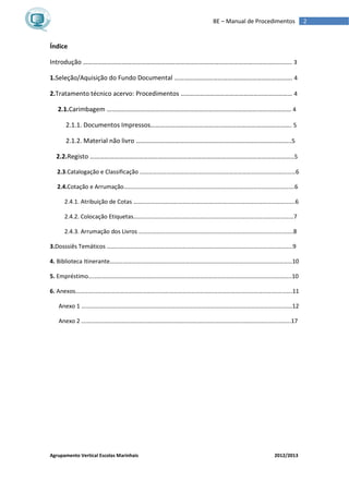 Agrupamento Vertical Escolas Marinhais 2012/2013
2BE – Manual de Procedimentos
Índice
Introdução ………………………………………………………………………………………………………………... 3
1.Seleção/Aquisição do Fundo Documental ………………………………………………………………. 4
2.Tratamento técnico acervo: Procedimentos …………………………………………………………… 4
2.1.Carimbagem …………………………………………………………………………………………………… 4
2.1.1. Documentos Impressos……………………………………..……………………………………. 5
2.1.2. Material não livro ……………………………………………….…………………………………..5
2.2.Registo ……………………………………………………………………………….……………………………..5
2.3.Catalogação e Classificação ……………………………………………………………………………………………6
2.4.Cotação e Arrumação…………………………………………………………………………………………………….6
2.4.1. Atribuição de Cotas ……………………………………………………………………………………………….6
2.4.2. Colocação Etiquetas………………………………………………………………………………………………7
2.4.3. Arrumação dos Livros ……………………………………………………………………………….………….8
3.Dosssiês Temáticos ……………………………………………………………………………………………………………..9
4. Biblioteca Itinerante……………………………………………………………………………………………………………10
5. Empréstimo………………………………………………………………………………………………………………………..10
6. Anexos…………………………………………………………………………………………………………………….………….11
Anexo 1 ……………………………………………………………………………………………………………………….……12
Anexo 2 ……………………………………………………………………………………………………………………..…….17
 