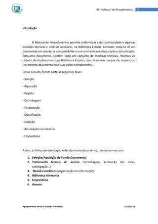 Agrupamento Vertical Escolas Marinhais 2012/2013
3BE – Manual de Procedimentos
Introdução
O Manual de Procedimentos permite uniformizar e dar continuidade a algumas
decisões técnicas e critérios adotados, na Biblioteca Escolar. Contudo, trata-se de um
documento em aberto, o que possibilita a sua constante reestruturação e actualização.
Enquanto documento, contém todo um conjunto de medidas técnicas, relativas ao
circuito do do documento na Biblioteca Escolar, concretamente no que diz respeito ao
tratamento documental nas suas várias componentes.
Desse circuito, fazem parte as seguintes fases:
- Seleção
- Aquisição
- Registo
- Carimbagem
- Catalogação
- Classificação
- Cotação
- Arrumação nas estantes
- Empréstimo
Assim, as linhas de orientação referidas neste documento, relacionam-se com:
1. Seleção/Aquisição do Fundo Documental
2. Tratamento técnico do acervo (carimbagem, atribuição das cotas,
catalogação…)
3. Dossiês temáticos (organização da informação)
4. Biblioteca Itinerante
5. Empréstimo
6. Anexos
 