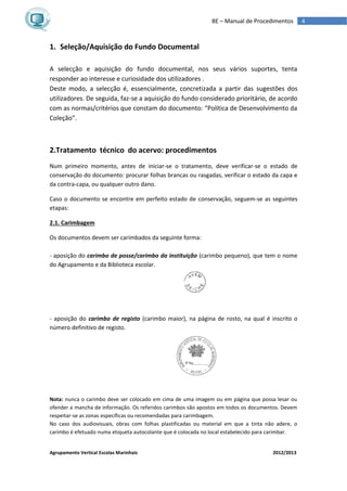Agrupamento Vertical Escolas Marinhais 2012/2013
4BE – Manual de Procedimentos
1. Seleção/Aquisição do Fundo Documental
A selecção e aquisição do fundo documental, nos seus vários suportes, tenta
responder ao interesse e curiosidade dos utilizadores .
Deste modo, a selecção é, essencialmente, concretizada a partir das sugestões dos
utilizadores. De seguida, faz-se a aquisição do fundo considerado prioritário, de acordo
com as normas/critérios que constam do documento: “Política de Desenvolvimento da
Coleção”.
2.Tratamento técnico do acervo: procedimentos
Num primeiro momento, antes de iniciar-se o tratamento, deve verificar-se o estado de
conservação do documento: procurar folhas brancas ou rasgadas, verificar o estado da capa e
da contra-capa, ou qualquer outro dano.
Caso o documento se encontre em perfeito estado de conservação, seguem-se as seguintes
etapas:
2.1. Carimbagem
Os documentos devem ser carimbados da seguinte forma:
- aposição do carimbo de posse/carimbo da instituição (carimbo pequeno), que tem o nome
do Agrupamento e da Biblioteca escolar.
- aposição do carimbo de registo (carimbo maior), na página de rosto, na qual é inscrito o
número definitivo de registo.
Nota: nunca o carimbo deve ser colocado em cima de uma imagem ou em página que possa lesar ou
ofender a mancha de informação. Os referidos carimbos são apostos em todos os documentos. Devem
respeitar-se as zonas específicas ou recomendadas para carimbagem.
No caso dos audiovisuais, obras com folhas plastificadas ou material em que a tinta não adere, o
carimbo é efetuado numa etiqueta autocolante que é colocada no local estabelecido para carimbar.
 