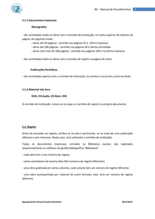 Agrupamento Vertical Escolas Marinhais 2012/2013
5BE – Manual de Procedimentos
2.1.1.Documentos Impressos
Monografias
- são carimbadas todas as obras com o carimbo da instituição, no canto superior do exterior da
página, do seguinte modo:
- obras até 50 páginas : carimbo nas páginas 25 e última impressa
- obras até 100 páginas : carimbo nas páginas 50 e última carimbada
- obras com mais de 100 páginas : carimbo nas páginas 100 e na última impressa
- são carimbadas todas as obras com o carimbo de registo na página de rosto.
Publicações Periódicas
- são carimbados apenas com o carimbo da instituição: as revistas e os jornais, junto ao título.
2.1.2.Material não livro
DVD, CD-Audio, CD-Rom, VHS
O carimbo da instituição coloca-se na capa e o carimbo de registo no próprio documento.
2.2. Registo
Antes de proceder ao registo, verifica-se se este é pertinente, ou se trata de uma publicação
efémera e sem interesse. Neste caso, será suficiente o carimbo da instituição.
Todos os documentos impressos, entrados na Biblioteca escolar, são registados
sequencialmente no software de gestão bibliográfica “Bibliobase”.
- cada obra tem o seu número de registo.
- vários exemplares da mesma obra têm números de registo diferentes.
- uma obra publicada em vários volumes, cada volume tem um número de registo diferente.
- uma obra acompanhada por material de outro formato, este, terá um número de registo
diferente.
 