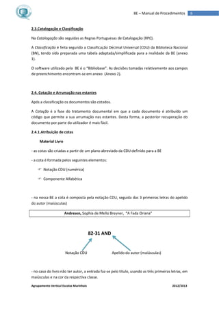 Agrupamento Vertical Escolas Marinhais 2012/2013
6BE – Manual de Procedimentos
2.3.Catalogação e Classificação
Na Catalogação são seguidas as Regras Portuguesas de Catalogação (RPC).
A Classificação é feita segundo a Classificação Decimal Universal (CDU) da Biblioteca Nacional
(BN), tendo sido preparada uma tabela adaptada/simplificada para a realidade da BE (anexo
1).
O software utilizado pela BE é o “Bibliobase”. As decisões tomadas relativamente aos campos
de preenchimento encontram-se em anexo (Anexo 2).
2.4. Cotação e Arrumação nas estantes
Após a classificação os documentos são cotados.
A Cotação é a fase do tratamento documental em que a cada documento é atribuído um
código que permite a sua arrumação nas estantes. Desta forma, a posterior recuperação do
documento por parte do utilizador é mais fácil.
2.4.1.Atribuição de cotas
Material Livro
- as cotas são criadas a partir de um plano abreviado da CDU definido para a BE
- a cota é formada pelos seguintes elementos:
 Notação CDU (numérica)
 Componente Alfabética
- na nossa BE a cota é composta pela notação CDU, seguida das 3 primeiras letras do apelido
do autor (maiúsculas)
Andresen, Sophia de Mello Breyner, “A Fada Oriana”
82-31 AND
Notação CDU Apelido do autor (maiúsculas)
- no caso do livro não ter autor, a entrada faz-se pelo título, usando as três primeiras letras, em
maiúsculas e na cor da respectiva classe.
 