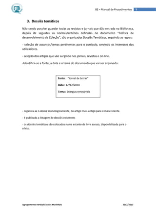 Agrupamento Vertical Escolas Marinhais 2012/2013
9BE – Manual de Procedimentos
3. Dossiês temáticos
Não sendo possível guardar todas as revistas e jornais que dão entrada na Biblioteca,
depois de seguidas as normas/critérios definidas no documento “Política de
desenvolvimento da Coleção”, são organizados Dossiês Temáticos, seguindo as regras:
- seleção de assuntos/temas pertinentes para o currículo, servindo os interesses dos
utilizadores.
- seleção dos artigos que vão surgindo nos jornais, revistas e on-line.
-Identifica-se a fonte, a data e o tema do documento que vai ser arquivado:
- organiza-se o dossiê cronologicamente, do artigo mais antigo para o mais recente.
- é publicada a listagem de dossiês existentes
- os dossiês temáticos são colocados numa estante de livre acesso, disponibilizada para o
efeito.
Fonte : “Jornal de Letras”
Data : 12/12/2010
Tema : Energias renováveis
 