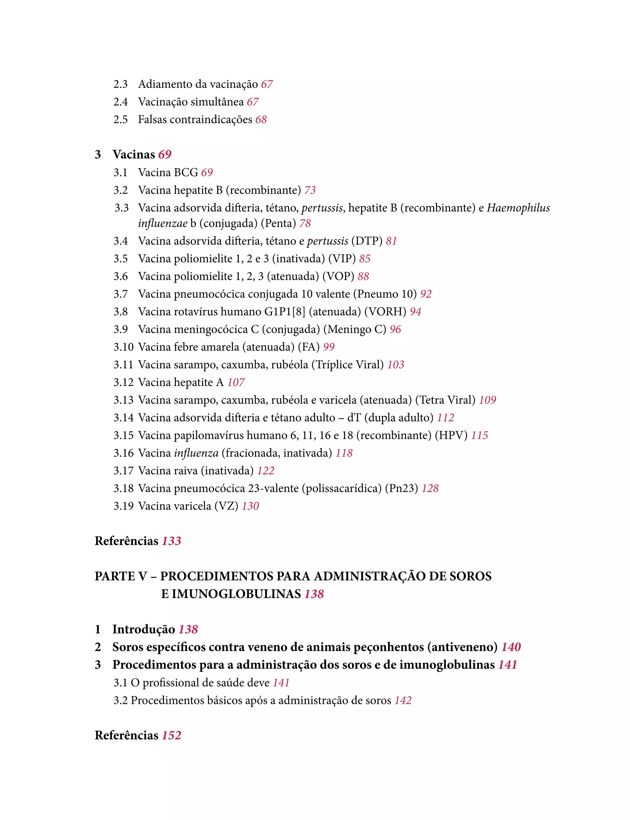 2.3	 Adiamento da vacinação 67
2.4	 Vacinação simultânea 67
2.5	 Falsas contraindicações 68
3	Vacinas 69
3.1	 Vacina BCG 69
3.2	 Vacina hepatite B (recombinante) 73
3.3	 Vacina adsorvida difteria, tétano, pertussis, hepatite B (recombinante) e Haemophilus
influenzae b (conjugada) (Penta) 78
3.4	 Vacina adsorvida difteria, tétano e pertussis (DTP) 81
3.5	 Vacina poliomielite 1, 2 e 3 (inativada) (VIP) 85
3.6	 Vacina poliomielite 1, 2, 3 (atenuada) (VOP) 88
3.7	 Vacina pneumocócica conjugada 10 valente (Pneumo 10) 92
3.8	 Vacina rotavírus humano G1P1[8] (atenuada) (VORH) 94
3.9	 Vacina meningocócica C (conjugada) (Meningo C) 96
3.10	Vacina febre amarela (atenuada) (FA) 99
3.11	Vacina sarampo, caxumba, rubéola (Tríplice Viral) 103
3.12	Vacina hepatite A 107
3.13	Vacina sarampo, caxumba, rubéola e varicela (atenuada) (Tetra Viral) 109
3.14	Vacina adsorvida difteria e tétano adulto – dT (dupla adulto) 112
3.15	Vacina papilomavírus humano 6, 11, 16 e 18 (recombinante) (HPV) 115
3.16	Vacina influenza (fracionada, inativada) 118
3.17	Vacina raiva (inativada) 122
3.18	Vacina pneumocócica 23-valente (polissacarídica) (Pn23) 128
3.19	Vacina varicela (VZ) 130
Referências 133
PARTE V – PROCEDIMENTOS PARA ADMINISTRAÇÃO DE SOROS
		 E IMUNOGLOBULINAS 138
1	Introdução 138
2	 Soros específicos contra veneno de animais peçonhentos (antiveneno) 140
3	 Procedimentos para a administração dos soros e de imunoglobulinas 141
3.1 O profissional de saúde deve 141
3.2 Procedimentos básicos após a administração de soros 142
Referências 152
 