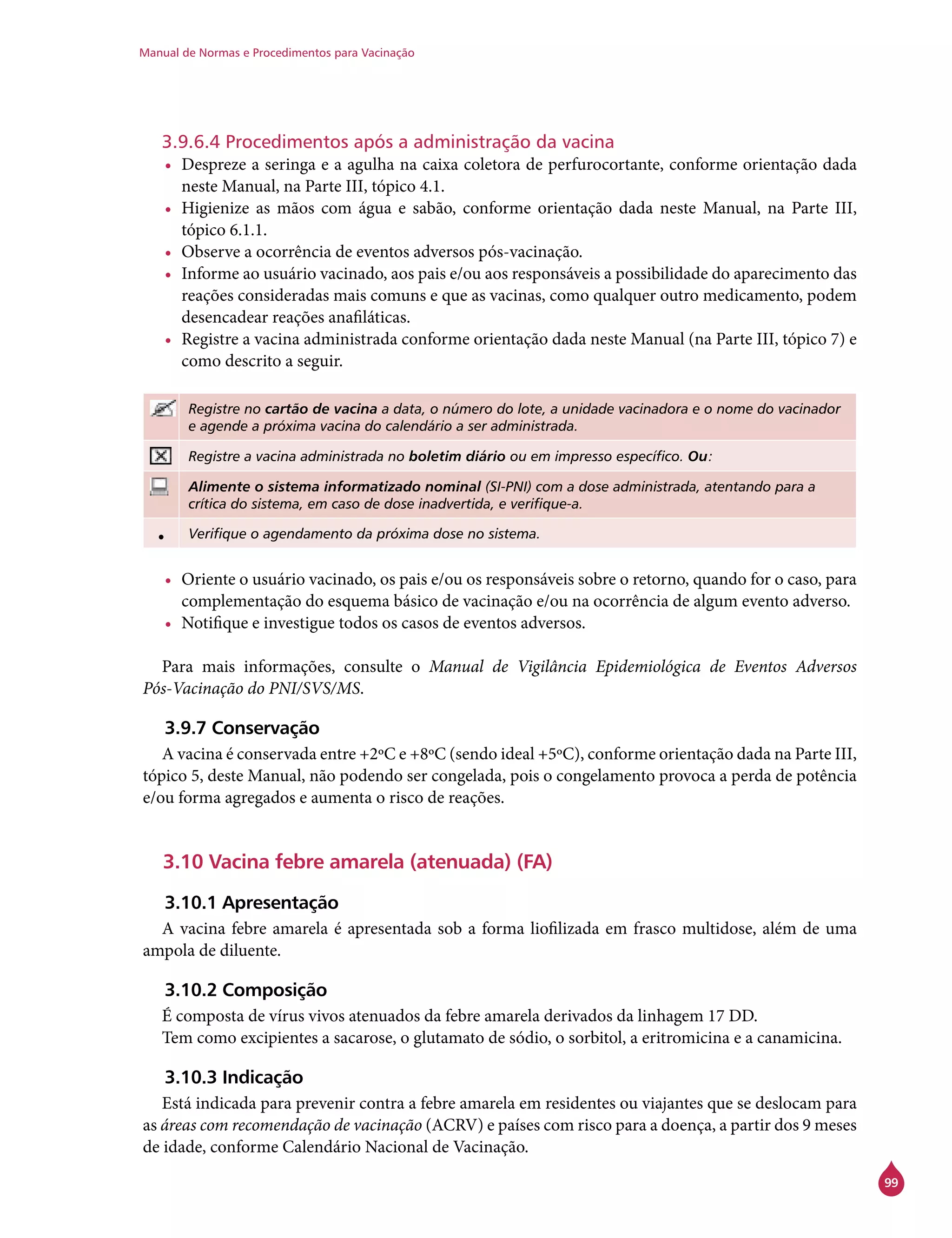 Manual de Normas e Procedimentos para Vacinação
99
3.9.6.4 Procedimentos após a administração da vacina
•	 Despreze a seringa e a agulha na caixa coletora de perfurocortante, conforme orientação dada
neste Manual, na Parte III, tópico 4.1.
•	 Higienize as mãos com água e sabão, conforme orientação dada neste Manual, na Parte III,
tópico 6.1.1.
•	 Observe a ocorrência de eventos adversos pós-vacinação.
•	 Informe ao usuário vacinado, aos pais e/ou aos responsáveis a possibilidade do aparecimento das
reações consideradas mais comuns e que as vacinas, como qualquer outro medicamento, podem
desencadear reações anafiláticas.
•	 Registre a vacina administrada conforme orientação dada neste Manual (na Parte III, tópico 7) e
como descrito a seguir.
Registre no cartão de vacina a data, o número do lote, a unidade vacinadora e o nome do vacinador
e agende a próxima vacina do calendário a ser administrada.
Registre a vacina administrada no boletim diário ou em impresso específico. Ou:
Alimente o sistema informatizado nominal (SI-PNI) com a dose administrada, atentando para a
crítica do sistema, em caso de dose inadvertida, e verifique-a.
• Verifique o agendamento da próxima dose no sistema.
•	 Oriente o usuário vacinado, os pais e/ou os responsáveis sobre o retorno, quando for o caso, para
complementação do esquema básico de vacinação e/ou na ocorrência de algum evento adverso.
•	 Notifique e investigue todos os casos de eventos adversos.
Para mais informações, consulte o Manual de Vigilância Epidemiológica de Eventos Adversos
Pós-Vacinação do PNI/SVS/MS.
3.9.7 Conservação
A vacina é conservada entre +2ºC e +8ºC (sendo ideal +5ºC), conforme orientação dada na Parte III,
tópico 5, deste Manual, não podendo ser congelada, pois o congelamento provoca a perda de potência
e/ou forma agregados e aumenta o risco de reações.
3.10 Vacina febre amarela (atenuada) (FA)
3.10.1 Apresentação
A vacina febre amarela é apresentada sob a forma liofilizada em frasco multidose, além de uma
ampola de diluente.
3.10.2 Composição
É composta de vírus vivos atenuados da febre amarela derivados da linhagem 17 DD.
Tem como excipientes a sacarose, o glutamato de sódio, o sorbitol, a eritromicina e a canamicina.
3.10.3 Indicação
Está indicada para prevenir contra a febre amarela em residentes ou viajantes que se deslocam para
as áreas com recomendação de vacinação (ACRV) e países com risco para a doença, a partir dos 9 meses
de idade, conforme Calendário Nacional de Vacinação.
 