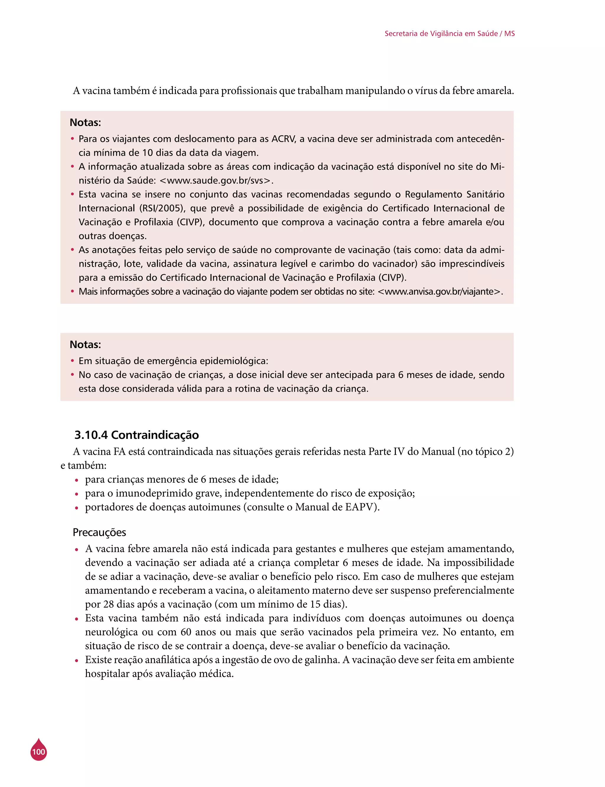 100
Secretaria de Vigilância em Saúde / MS
A vacina também é indicada para profissionais que trabalham manipulando o vírus da febre amarela.
Notas:
•	Para os viajantes com deslocamento para as ACRV, a vacina deve ser administrada com antecedên-
cia mínima de 10 dias da data da viagem.
•	A informação atualizada sobre as áreas com indicação da vacinação está disponível no site do Mi-
nistério da Saúde: <www.saude.gov.br/svs>.
•	Esta vacina se insere no conjunto das vacinas recomendadas segundo o Regulamento Sanitário
Internacional (RSI/2005), que prevê a possibilidade de exigência do Certificado Internacional de
Vacinação e Profilaxia (CIVP), documento que comprova a vacinação contra a febre amarela e/ou
outras doenças.
•	As anotações feitas pelo serviço de saúde no comprovante de vacinação (tais como: data da admi-
nistração, lote, validade da vacina, assinatura legível e carimbo do vacinador) são imprescindíveis
para a emissão do Certificado Internacional de Vacinação e Profilaxia (CIVP).
•	Mais informações sobre a vacinação do viajante podem ser obtidas no site: <www.anvisa.gov.br/viajante>.
Notas:
•	Em situação de emergência epidemiológica:
•	No caso de vacinação de crianças, a dose inicial deve ser antecipada para 6 meses de idade, sendo
esta dose considerada válida para a rotina de vacinação da criança.
3.10.4 Contraindicação
A vacina FA está contraindicada nas situações gerais referidas nesta Parte IV do Manual (no tópico 2)
e também:
•	 para crianças menores de 6 meses de idade;
•	 para o imunodeprimido grave, independentemente do risco de exposição;
•	 portadores de doenças autoimunes (consulte o Manual de EAPV).
Precauções
•	 A vacina febre amarela não está indicada para gestantes e mulheres que estejam amamentando,
devendo a vacinação ser adiada até a criança completar 6 meses de idade. Na impossibilidade
de se adiar a vacinação, deve-se avaliar o benefício pelo risco. Em caso de mulheres que estejam
amamentando e receberam a vacina, o aleitamento materno deve ser suspenso preferencialmente
por 28 dias após a vacinação (com um mínimo de 15 dias).
•	 Esta vacina também não está indicada para indivíduos com doenças autoimunes ou doença
neurológica ou com 60 anos ou mais que serão vacinados pela primeira vez. No entanto, em
situação de risco de se contrair a doença, deve-se avaliar o benefício da vacinação.
•	 Existe reação anafilática após a ingestão de ovo de galinha. A vacinação deve ser feita em ambiente
hospitalar após avaliação médica.
 