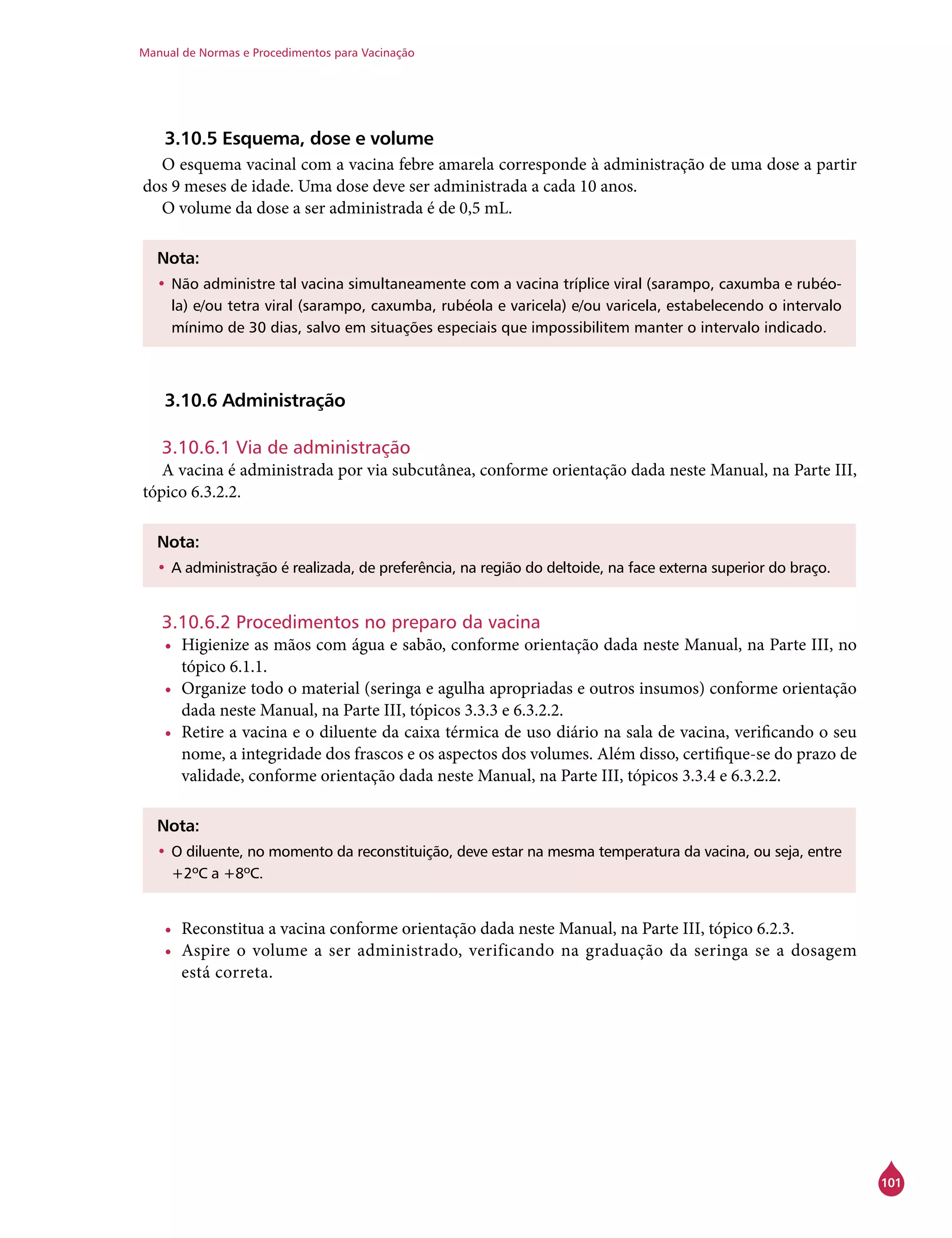 Manual de Normas e Procedimentos para Vacinação
101
3.10.5 Esquema, dose e volume
O esquema vacinal com a vacina febre amarela corresponde à administração de uma dose a partir
dos 9 meses de idade. Uma dose deve ser administrada a cada 10 anos.
O volume da dose a ser administrada é de 0,5 mL.
Nota:
•	Não administre tal vacina simultaneamente com a vacina tríplice viral (sarampo, caxumba e rubéo-
la) e/ou tetra viral (sarampo, caxumba, rubéola e varicela) e/ou varicela, estabelecendo o intervalo
mínimo de 30 dias, salvo em situações especiais que impossibilitem manter o intervalo indicado.
3.10.6 Administração
3.10.6.1 Via de administração
A vacina é administrada por via subcutânea, conforme orientação dada neste Manual, na Parte III,
tópico 6.3.2.2.
Nota:
•	A administração é realizada, de preferência, na região do deltoide, na face externa superior do braço.
3.10.6.2 Procedimentos no preparo da vacina
•	 Higienize as mãos com água e sabão, conforme orientação dada neste Manual, na Parte III, no
tópico 6.1.1.
•	 Organize todo o material (seringa e agulha apropriadas e outros insumos) conforme orientação
dada neste Manual, na Parte III, tópicos 3.3.3 e 6.3.2.2.
•	 Retire a vacina e o diluente da caixa térmica de uso diário na sala de vacina, verificando o seu
nome, a integridade dos frascos e os aspectos dos volumes. Além disso, certifique-se do prazo de
validade, conforme orientação dada neste Manual, na Parte III, tópicos 3.3.4 e 6.3.2.2.
Nota:
•	O diluente, no momento da reconstituição, deve estar na mesma temperatura da vacina, ou seja, entre
+2ºC a +8ºC.
•	 Reconstitua a vacina conforme orientação dada neste Manual, na Parte III, tópico 6.2.3.
•	 Aspire o volume a ser administrado, verificando na graduação da seringa se a dosagem
está correta.
 