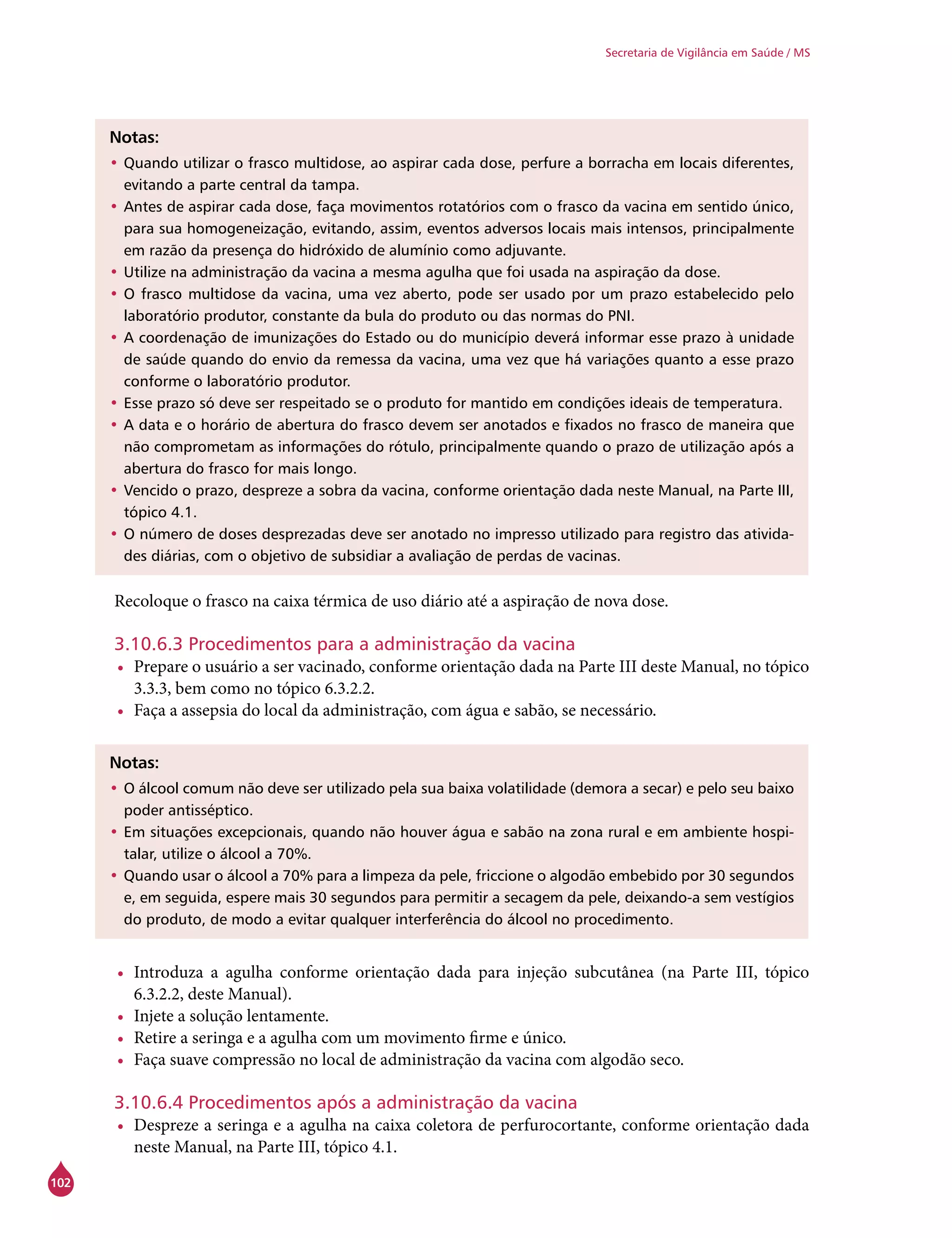 102
Secretaria de Vigilância em Saúde / MS
Notas:
•	Quando utilizar o frasco multidose, ao aspirar cada dose, perfure a borracha em locais diferentes,
evitando a parte central da tampa.
•	Antes de aspirar cada dose, faça movimentos rotatórios com o frasco da vacina em sentido único,
para sua homogeneização, evitando, assim, eventos adversos locais mais intensos, principalmente
em razão da presença do hidróxido de alumínio como adjuvante.
•	Utilize na administração da vacina a mesma agulha que foi usada na aspiração da dose.
•	O frasco multidose da vacina, uma vez aberto, pode ser usado por um prazo estabelecido pelo
laboratório produtor, constante da bula do produto ou das normas do PNI.
•	A coordenação de imunizações do Estado ou do município deverá informar esse prazo à unidade
de saúde quando do envio da remessa da vacina, uma vez que há variações quanto a esse prazo
conforme o laboratório produtor.
•	Esse prazo só deve ser respeitado se o produto for mantido em condições ideais de temperatura.
•	A data e o horário de abertura do frasco devem ser anotados e fixados no frasco de maneira que
não comprometam as informações do rótulo, principalmente quando o prazo de utilização após a
abertura do frasco for mais longo.
•	Vencido o prazo, despreze a sobra da vacina, conforme orientação dada neste Manual, na Parte III,
tópico 4.1.
•	O número de doses desprezadas deve ser anotado no impresso utilizado para registro das ativida-
des diárias, com o objetivo de subsidiar a avaliação de perdas de vacinas.
Recoloque o frasco na caixa térmica de uso diário até a aspiração de nova dose.
3.10.6.3 Procedimentos para a administração da vacina
•	 Prepare o usuário a ser vacinado, conforme orientação dada na Parte III deste Manual, no tópico
3.3.3, bem como no tópico 6.3.2.2.
•	 Faça a assepsia do local da administração, com água e sabão, se necessário.
Notas:
•	O álcool comum não deve ser utilizado pela sua baixa volatilidade (demora a secar) e pelo seu baixo
poder antisséptico.
•	Em situações excepcionais, quando não houver água e sabão na zona rural e em ambiente hospi-
talar, utilize o álcool a 70%.
•	Quando usar o álcool a 70% para a limpeza da pele, friccione o algodão embebido por 30 segundos
e, em seguida, espere mais 30 segundos para permitir a secagem da pele, deixando-a sem vestígios
do produto, de modo a evitar qualquer interferência do álcool no procedimento.
•	 Introduza a agulha conforme orientação dada para injeção subcutânea (na Parte III, tópico
6.3.2.2, deste Manual).
•	 Injete a solução lentamente.
•	 Retire a seringa e a agulha com um movimento firme e único.
•	 Faça suave compressão no local de administração da vacina com algodão seco.
3.10.6.4 Procedimentos após a administração da vacina
•	 Despreze a seringa e a agulha na caixa coletora de perfurocortante, conforme orientação dada
neste Manual, na Parte III, tópico 4.1.
 