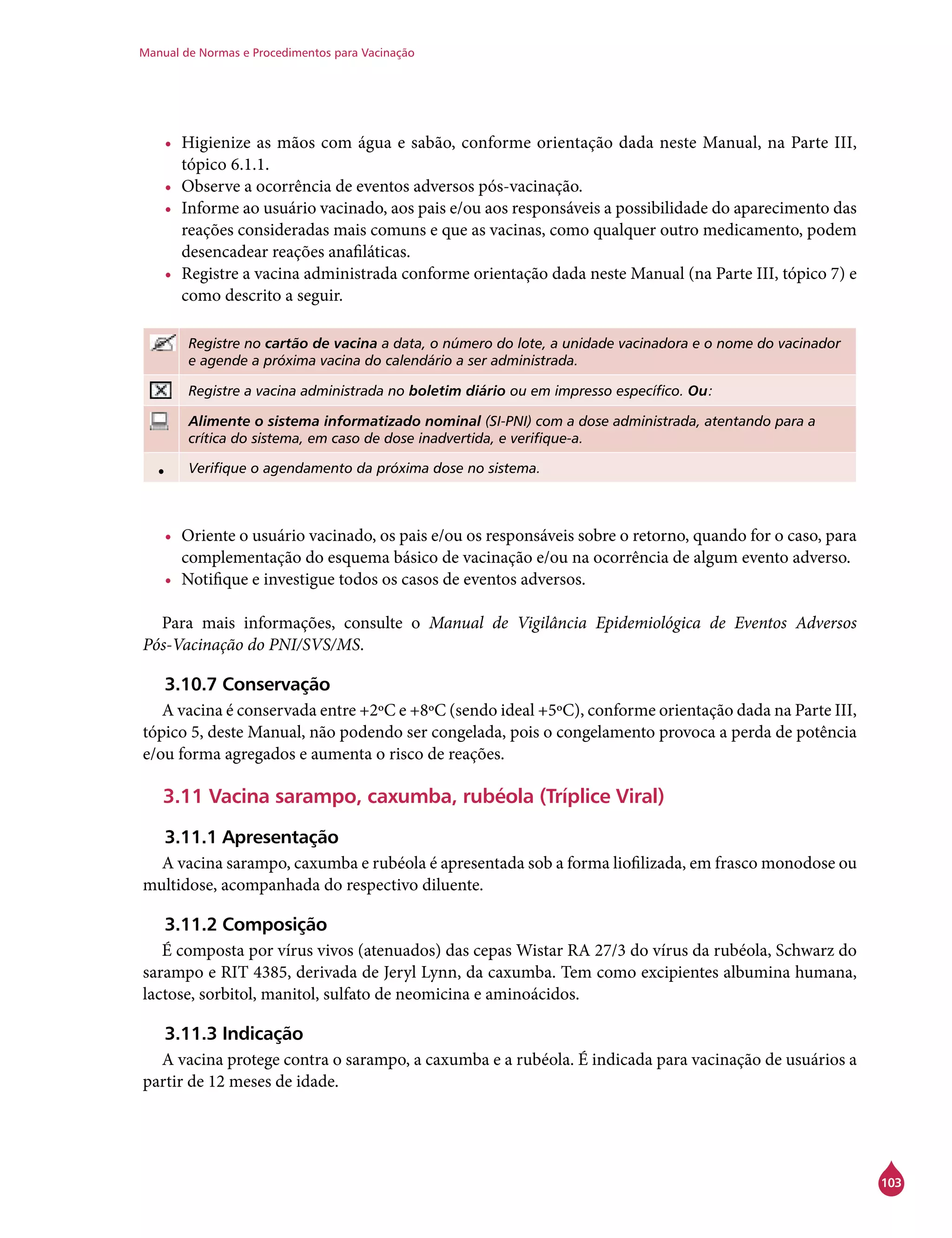 Manual de Normas e Procedimentos para Vacinação
103
•	 Higienize as mãos com água e sabão, conforme orientação dada neste Manual, na Parte III,
tópico 6.1.1.
•	 Observe a ocorrência de eventos adversos pós-vacinação.
•	 Informe ao usuário vacinado, aos pais e/ou aos responsáveis a possibilidade do aparecimento das
reações consideradas mais comuns e que as vacinas, como qualquer outro medicamento, podem
desencadear reações anafiláticas.
•	 Registre a vacina administrada conforme orientação dada neste Manual (na Parte III, tópico 7) e
como descrito a seguir.
Registre no cartão de vacina a data, o número do lote, a unidade vacinadora e o nome do vacinador
e agende a próxima vacina do calendário a ser administrada.
Registre a vacina administrada no boletim diário ou em impresso específico. Ou:
Alimente o sistema informatizado nominal (SI-PNI) com a dose administrada, atentando para a
crítica do sistema, em caso de dose inadvertida, e verifique-a.
• Verifique o agendamento da próxima dose no sistema.
•	 Oriente o usuário vacinado, os pais e/ou os responsáveis sobre o retorno, quando for o caso, para
complementação do esquema básico de vacinação e/ou na ocorrência de algum evento adverso.
•	 Notifique e investigue todos os casos de eventos adversos.
Para mais informações, consulte o Manual de Vigilância Epidemiológica de Eventos Adversos
Pós-Vacinação do PNI/SVS/MS.
3.10.7 Conservação
A vacina é conservada entre +2ºC e +8ºC (sendo ideal +5ºC), conforme orientação dada na Parte III,
tópico 5, deste Manual, não podendo ser congelada, pois o congelamento provoca a perda de potência
e/ou forma agregados e aumenta o risco de reações.
3.11 Vacina sarampo, caxumba, rubéola (Tríplice Viral)
3.11.1 Apresentação
A vacina sarampo, caxumba e rubéola é apresentada sob a forma liofilizada, em frasco monodose ou
multidose, acompanhada do respectivo diluente.
3.11.2 Composição
É composta por vírus vivos (atenuados) das cepas Wistar RA 27/3 do vírus da rubéola, Schwarz do
sarampo e RIT 4385, derivada de Jeryl Lynn, da caxumba. Tem como excipientes albumina humana,
lactose, sorbitol, manitol, sulfato de neomicina e aminoácidos.
3.11.3 Indicação
A vacina protege contra o sarampo, a caxumba e a rubéola. É indicada para vacinação de usuários a
partir de 12 meses de idade.
 
