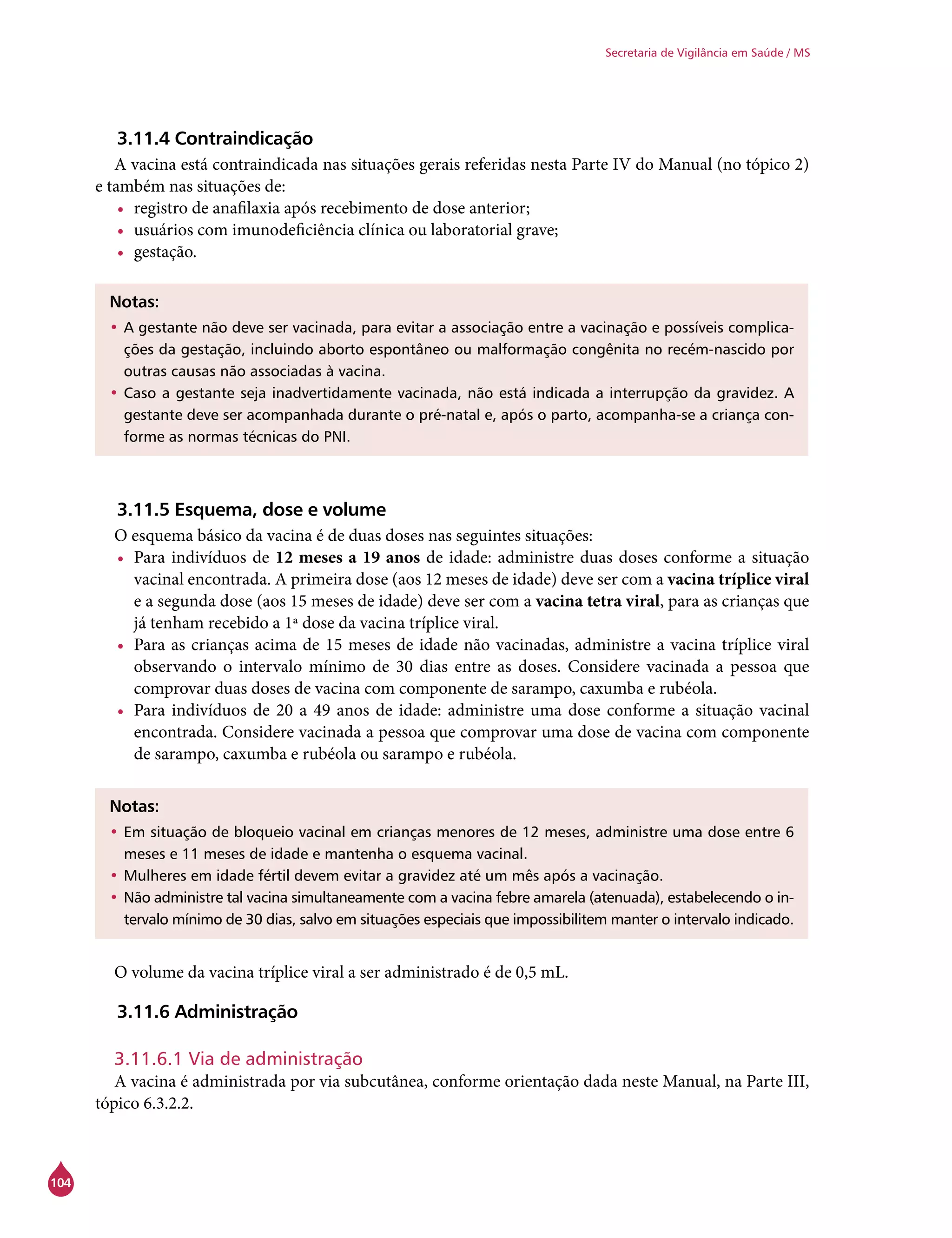 104
Secretaria de Vigilância em Saúde / MS
3.11.4 Contraindicação
A vacina está contraindicada nas situações gerais referidas nesta Parte IV do Manual (no tópico 2)
e também nas situações de:
•	 registro de anafilaxia após recebimento de dose anterior;
•	 usuários com imunodeficiência clínica ou laboratorial grave;
•	 gestação.
Notas:
•	A gestante não deve ser vacinada, para evitar a associação entre a vacinação e possíveis complica-
ções da gestação, incluindo aborto espontâneo ou malformação congênita no recém-nascido por
outras causas não associadas à vacina.
•	Caso a gestante seja inadvertidamente vacinada, não está indicada a interrupção da gravidez. A
gestante deve ser acompanhada durante o pré-natal e, após o parto, acompanha-se a criança con-
forme as normas técnicas do PNI.
3.11.5 Esquema, dose e volume
O esquema básico da vacina é de duas doses nas seguintes situações:
•	 Para indivíduos de 12 meses a 19 anos de idade: administre duas doses conforme a situação
vacinal encontrada. A primeira dose (aos 12 meses de idade) deve ser com a vacina tríplice viral
e a segunda dose (aos 15 meses de idade) deve ser com a vacina tetra viral, para as crianças que
já tenham recebido a 1ª dose da vacina tríplice viral.
•	 Para as crianças acima de 15 meses de idade não vacinadas, administre a vacina tríplice viral
observando o intervalo mínimo de 30 dias entre as doses. Considere vacinada a pessoa que
comprovar duas doses de vacina com componente de sarampo, caxumba e rubéola.
•	 Para indivíduos de 20 a 49 anos de idade: administre uma dose conforme a situação vacinal
encontrada. Considere vacinada a pessoa que comprovar uma dose de vacina com componente
de sarampo, caxumba e rubéola ou sarampo e rubéola.
Notas:
•	Em situação de bloqueio vacinal em crianças menores de 12 meses, administre uma dose entre 6
meses e 11 meses de idade e mantenha o esquema vacinal.
•	Mulheres em idade fértil devem evitar a gravidez até um mês após a vacinação.
•	Não administre tal vacina simultaneamente com a vacina febre amarela (atenuada), estabelecendo o in-
tervalo mínimo de 30 dias, salvo em situações especiais que impossibilitem manter o intervalo indicado.
O volume da vacina tríplice viral a ser administrado é de 0,5 mL.
3.11.6 Administração
3.11.6.1 Via de administração
A vacina é administrada por via subcutânea, conforme orientação dada neste Manual, na Parte III,
tópico 6.3.2.2.
 