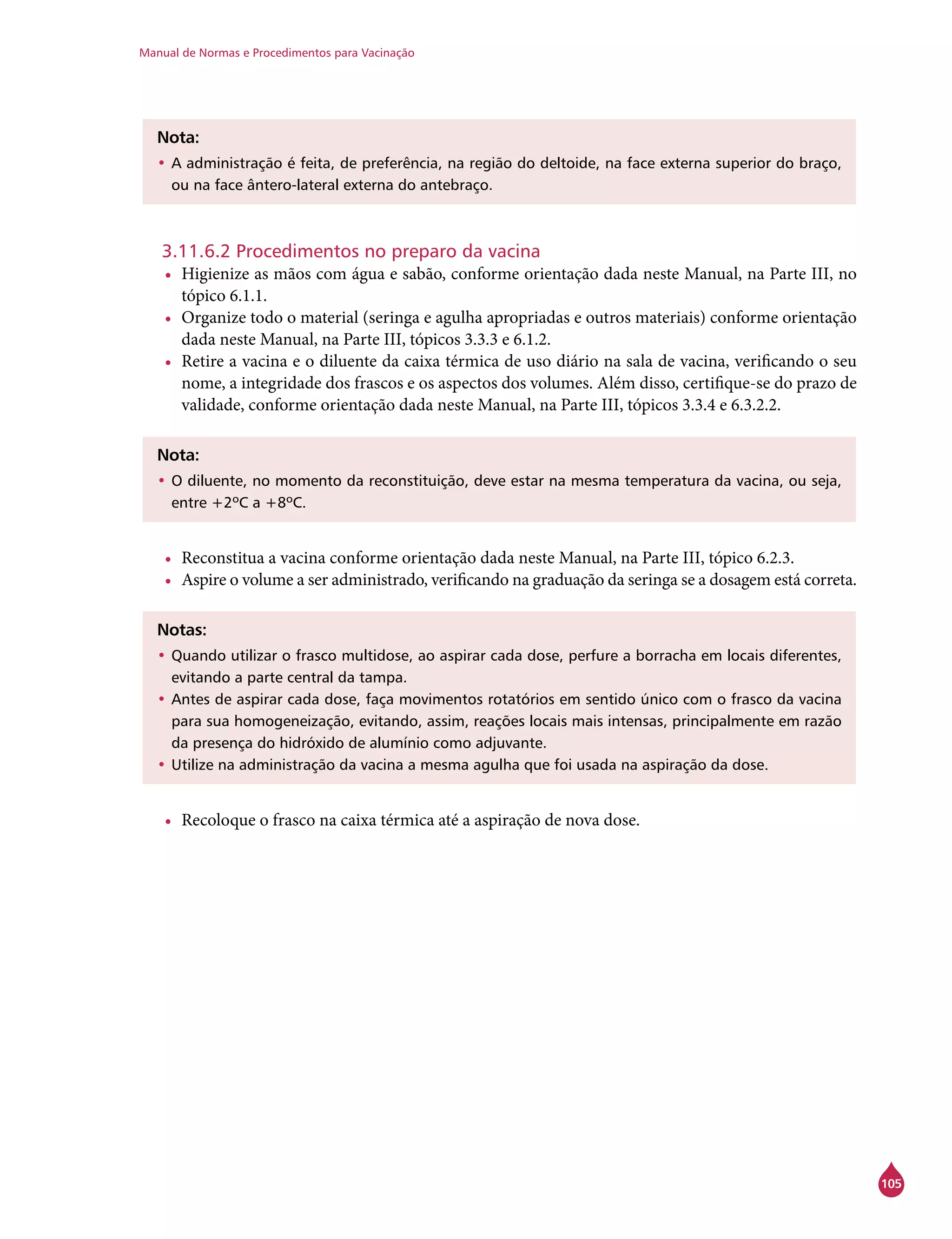 Manual de Normas e Procedimentos para Vacinação
105
Nota:
•	A administração é feita, de preferência, na região do deltoide, na face externa superior do braço,
ou na face ântero-lateral externa do antebraço.
3.11.6.2 Procedimentos no preparo da vacina
•	 Higienize as mãos com água e sabão, conforme orientação dada neste Manual, na Parte III, no
tópico 6.1.1.
•	 Organize todo o material (seringa e agulha apropriadas e outros materiais) conforme orientação
dada neste Manual, na Parte III, tópicos 3.3.3 e 6.1.2.
•	 Retire a vacina e o diluente da caixa térmica de uso diário na sala de vacina, verificando o seu
nome, a integridade dos frascos e os aspectos dos volumes. Além disso, certifique-se do prazo de
validade, conforme orientação dada neste Manual, na Parte III, tópicos 3.3.4 e 6.3.2.2.
Nota:
•	O diluente, no momento da reconstituição, deve estar na mesma temperatura da vacina, ou seja,
entre +2ºC a +8ºC.
•	 Reconstitua a vacina conforme orientação dada neste Manual, na Parte III, tópico 6.2.3.
•	 Aspire o volume a ser administrado, verificando na graduação da seringa se a dosagem está correta.
Notas:
•	Quando utilizar o frasco multidose, ao aspirar cada dose, perfure a borracha em locais diferentes,
evitando a parte central da tampa.
•	Antes de aspirar cada dose, faça movimentos rotatórios em sentido único com o frasco da vacina
para sua homogeneização, evitando, assim, reações locais mais intensas, principalmente em razão
da presença do hidróxido de alumínio como adjuvante.
•	Utilize na administração da vacina a mesma agulha que foi usada na aspiração da dose.
•	 Recoloque o frasco na caixa térmica até a aspiração de nova dose.
 