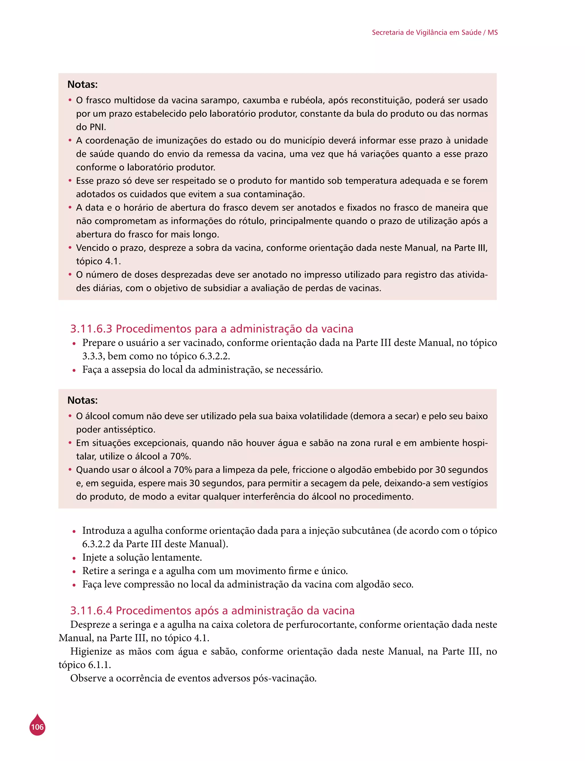 106
Secretaria de Vigilância em Saúde / MS
Notas:
•	O frasco multidose da vacina sarampo, caxumba e rubéola, após reconstituição, poderá ser usado
por um prazo estabelecido pelo laboratório produtor, constante da bula do produto ou das normas
do PNI.
•	A coordenação de imunizações do estado ou do município deverá informar esse prazo à unidade
de saúde quando do envio da remessa da vacina, uma vez que há variações quanto a esse prazo
conforme o laboratório produtor.
•	Esse prazo só deve ser respeitado se o produto for mantido sob temperatura adequada e se forem
adotados os cuidados que evitem a sua contaminação.
•	A data e o horário de abertura do frasco devem ser anotados e fixados no frasco de maneira que
não comprometam as informações do rótulo, principalmente quando o prazo de utilização após a
abertura do frasco for mais longo.
•	Vencido o prazo, despreze a sobra da vacina, conforme orientação dada neste Manual, na Parte III,
tópico 4.1.
•	O número de doses desprezadas deve ser anotado no impresso utilizado para registro das ativida-
des diárias, com o objetivo de subsidiar a avaliação de perdas de vacinas.
3.11.6.3 Procedimentos para a administração da vacina
•	 Prepare o usuário a ser vacinado, conforme orientação dada na Parte III deste Manual, no tópico
3.3.3, bem como no tópico 6.3.2.2.
•	 Faça a assepsia do local da administração, se necessário.
Notas:
•	O álcool comum não deve ser utilizado pela sua baixa volatilidade (demora a secar) e pelo seu baixo
poder antisséptico.
•	Em situações excepcionais, quando não houver água e sabão na zona rural e em ambiente hospi-
talar, utilize o álcool a 70%.
•	Quando usar o álcool a 70% para a limpeza da pele, friccione o algodão embebido por 30 segundos
e, em seguida, espere mais 30 segundos, para permitir a secagem da pele, deixando-a sem vestígios
do produto, de modo a evitar qualquer interferência do álcool no procedimento.
•	 Introduza a agulha conforme orientação dada para a injeção subcutânea (de acordo com o tópico
6.3.2.2 da Parte III deste Manual).
•	 Injete a solução lentamente.
•	 Retire a seringa e a agulha com um movimento firme e único.
•	 Faça leve compressão no local da administração da vacina com algodão seco.
3.11.6.4 Procedimentos após a administração da vacina
Despreze a seringa e a agulha na caixa coletora de perfurocortante, conforme orientação dada neste
Manual, na Parte III, no tópico 4.1.
Higienize as mãos com água e sabão, conforme orientação dada neste Manual, na Parte III, no
tópico 6.1.1.
Observe a ocorrência de eventos adversos pós-vacinação.
 